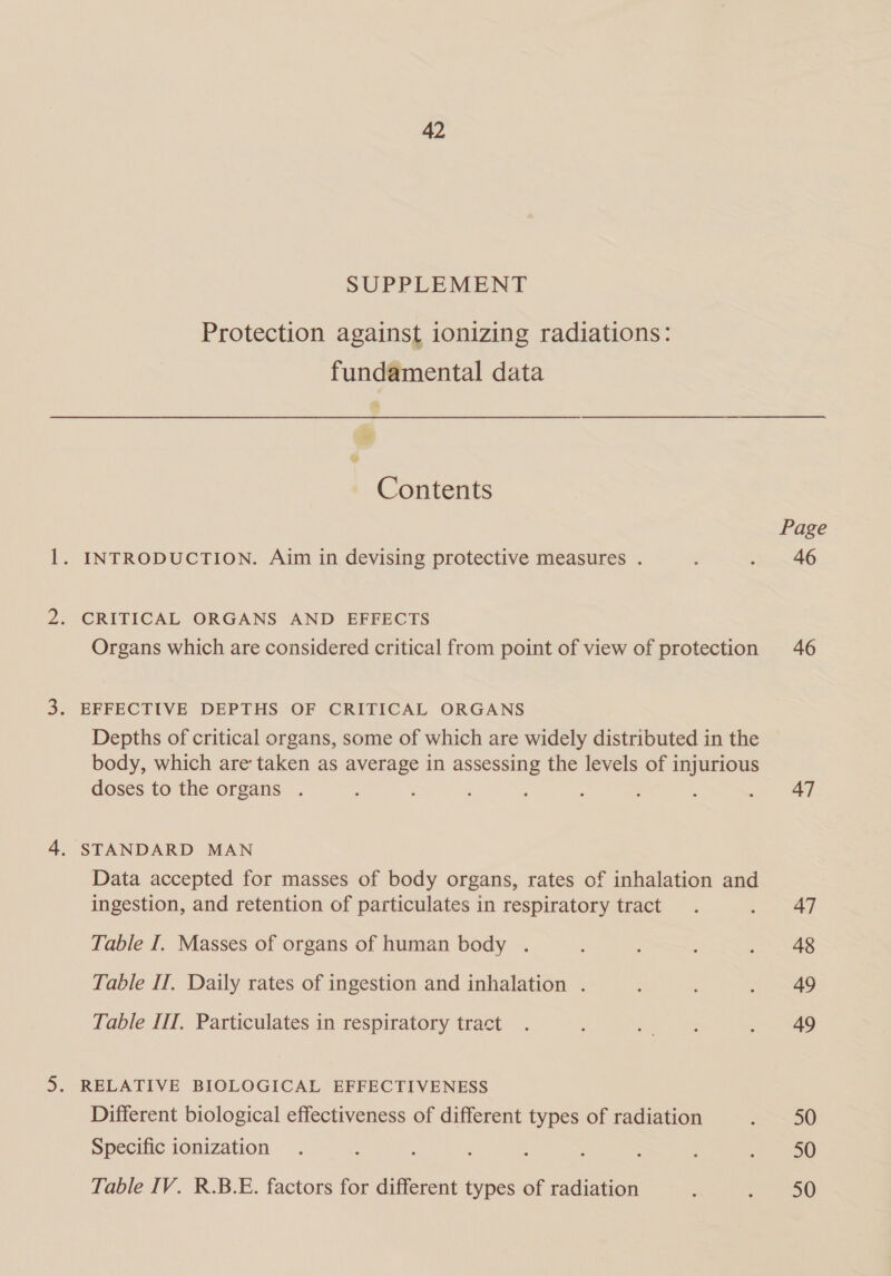 SUPPLEMENT Protection against ionizing radiations: fundamental data Contents 1. INTRODUCTION. Aim in devising protective measures . 2. CRITICAL ORGANS AND EFFECTS Organs which are considered critical from point of view of protection 3. EFFECTIVE DEPTHS OF CRITICAL ORGANS Depths of critical organs, some of which are widely distributed in the body, which are taken as average in assessing the levels of injurious doses to the organs 4. STANDARD MAN Data accepted for masses of body organs, rates of inhalation and ingestion, and retention of particulates in respiratory tract Table I, Masses of organs of human body . Table IT, Daily rates of ingestion and inhalation . Table IlT, Particulates in respiratory tract 5. RELATIVE BIOLOGICAL EFFECTIVENESS Different biological effectiveness of different types of radiation Specific ionization Table IV. R.B.E. factors for different types of radiation Page 46 46 47 47 48 49 49 50 50 50