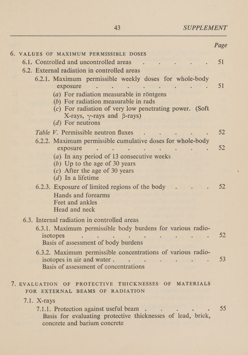 Page 6. VALUES OF MAXIMUM PERMISSIBLE DOSES 6.1. Controlled and uncontrolled areas : : ‘ : sen ON 4.2. External radiation in controlled areas 6.2.1. Maximum permissible weekly doses for whole-body exposure : ; : Smee | (a) For radiation vied outhBle in re (6) For radiation measurable in rads (c) For radiation of very low penetrating power. (Soft X-rays, y-rays and (-rays) (d) For neutrons Table V. Permissible neutron fluxes. : 52 6.2.2. Maximum permissible cumulative nes for aire exposure ‘ i : : oe tO2 (a) In any period of 13 consecutive weeks (b) Up to the age of 30 years (c) After the age of 30 years (d) In a lifetime 6.2.3. Exposure of limited regions of the body . : tae Hands and forearms Feet and ankles Head and neck 6.3. Internal radiation in controlled areas 6.3.1. Maximum permissible body burdens for various radio- isotopes : : : ‘ age) Basis of assessment of body burdens 6.3.2. Maximum permissible concentrations of various radio- isotopes in air and water . ‘ : ‘ . AC Basis of assessment of Concenu one 7. EVALUATION OF PROTECTIVE THICKNESSES’ OF MATERIALS FOR EXTERNAL BEAMS OF RADIATION 7.1. X-rays 7.1.1. Protection against useful beam . : 55 Basis for evaluating protective thicknesses of lead, “btick, concrete and barium concrete