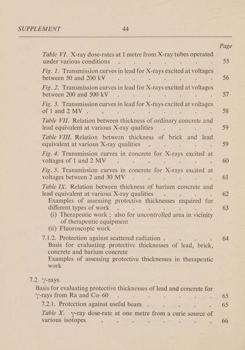 Page Table VI. X-ray dose-rates at 1 metre from X-ray tubes es under various conditions . : , , : 55 Fig. 1. Transmission curves in lead for X-rays excited at ee between 50 and 200 kV : : : ‘ : a Fig. 2. Transmission curves in lead for X-rays excited at voltages between 200 and 500 kV__. : ; : ee eon Fig. 3. Transmission curves in lead for X-rays excited at voltages of land2 MV. d : : OS Table VII. Relation between thickness of ane concrete and lead equivalent at various X-ray qualities . a? Table VIIT. Relation between thickness of brick and lead equivalent at various X-ray qualities . : oe Fig. 4, Transmission curves in concrete for X-rays excited at voltages of 1 and 2 MV ‘ ; ss : : ; a 260 Fig. 5. Transmission curves in concrete for X-rays excited at voltages between 2 and 30 MV. : - ~ 61 Table IX. Relation between thickness of barrum concrete and lead equivalent at various X-ray qualities . 62 Examples of assessing protective thicknesses required for different types of work . : 63 (i) Therapeutic work ; also for uncontrolled area in vicinity of therapeutic equipment (ii) Fluoroscopic work 7.1.2. Protection against scattered radiation . : 64 Basis for evaluating protective thicknesses of lead, “brick, concrete and barium concrete Examples of assessing protective thicknesses in therapeutic work 7.2, Y-rays Basis for evaluating protective thicknesses of lead — concrete for Y-rays from Ra and Co-60_.. : ' 1 $65 7.2.1. Protection against useful beam . : : ; TOD Table X. ‘y-ray dose-rate at one metre from a curie source of various isotopes ; : ; ‘ : ; 4 &lt;2 366