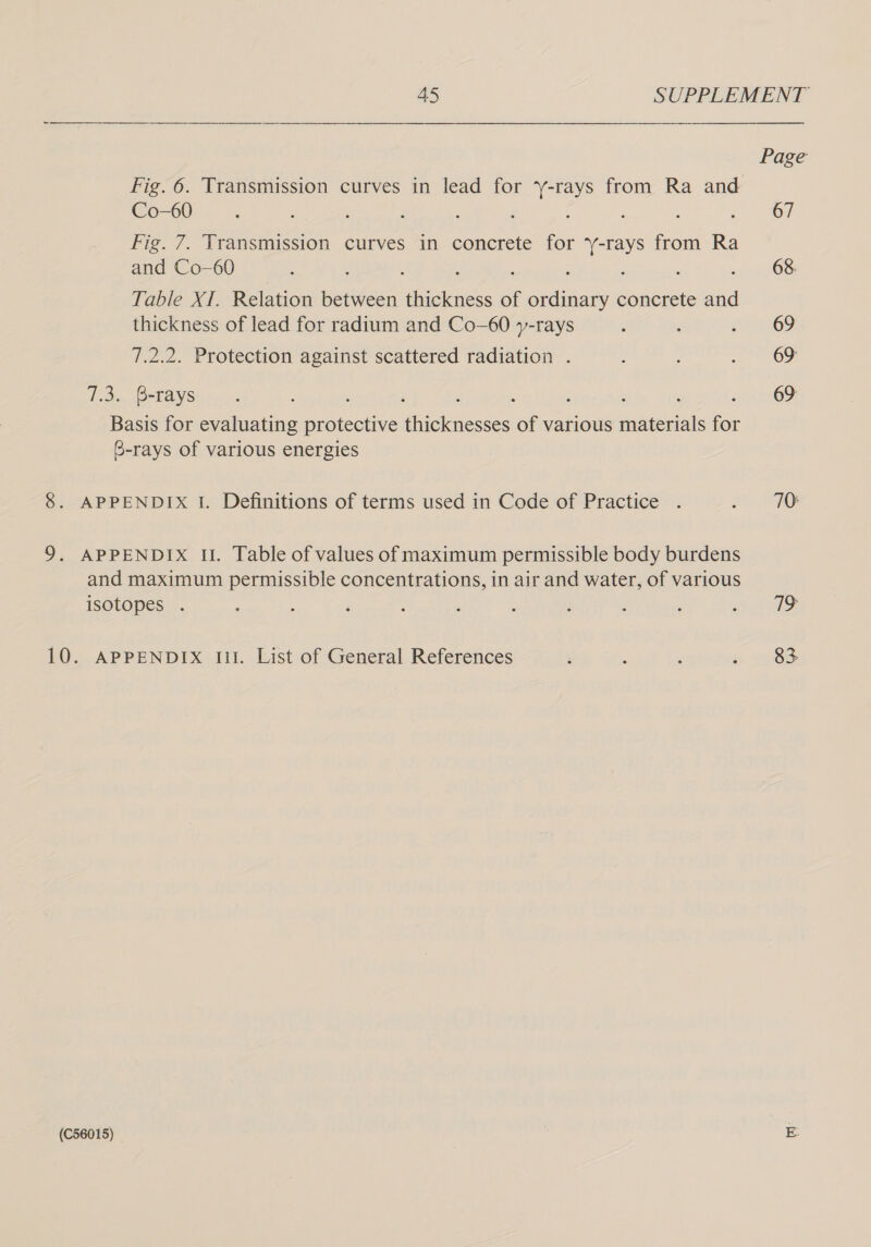 Page Fig. 6. Transmission curves in lead for ‘y-rays from Ra and Co-60 : : : : é) oi Fig. 7. Transmission curves in concrete for ‘Y-rays from Ra and Co-60 : ; : g : i : : p68 Table XI. Relation between thickness of ordinary concrete and thickness of lead for radium and Co-60 y-rays : sth r69 7.2.2. Protection against scattered radiation . : noe TD HOPEAY SE bots, : : ‘ : . : : ‘ Siena. Basis for evaluating protective thicknesses of various materials for 6-rays of various energies 8. APPENDIX I. Definitions of terms used in Code of Practice . fh AD 9. APPENDIX IU. Table of values of maximum permissible body burdens and maximum permissible concentrations, in air and water, of various isotopes . ; : ‘ : : ' : : ' ren 10. APPENDIX 111. List of General References ‘ : ‘ a, 18S