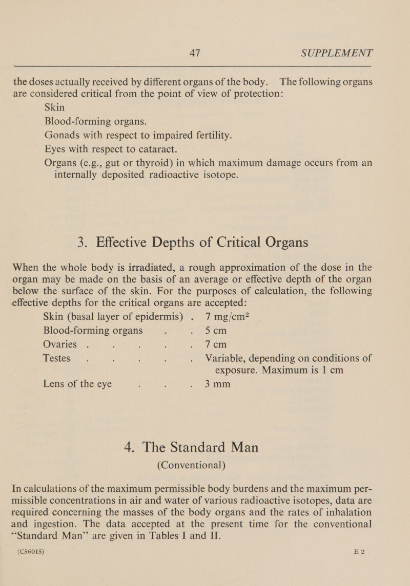 the doses actually received by different organs of the body. The following organs are considered critical from the point of view of protection: Skin Blood-forming organs. Gonads with respect to impaired fertility. Eyes with respect to cataract. Organs (e.g., gut or thyroid) in which maximum damage occurs from an internally deposited radioactive isotope. 3. Effective Depths of Critical Organs ‘When the whole body is irradiated, a rough approximation of the dose in the organ may be made on the basis of an average or effective depth of the organ below the surface of the skin. For the purposes of calculation, the following effective depths for the critical organs are accepted: Skin (basal layer of epidermis) . 7 mg/cm? Blood-forming organs ; fers Cm Ovaries . ~~ t CM Testes. . . : . Variable, depending on conditions of exposure. Maximum is | cm Lens of the eye , : Soe 4. The Standard Man (Conventional) In calculations of the maximum permissible body burdens and the maximum per- missible concentrations in air and water of various radioactive isotopes, data are required concerning the masses of the body organs and the rates of inhalation and ingestion. The data accepted at the present time for the conventional “Standard Man” are given in Tables I and II.