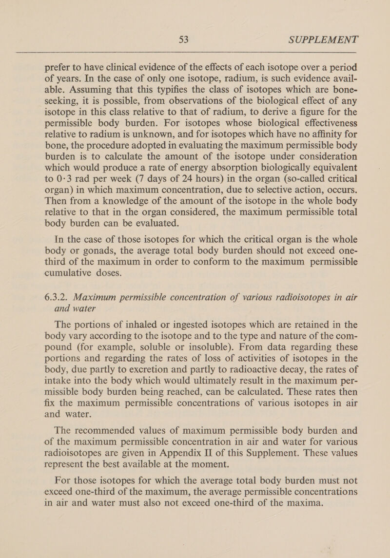 prefer to have clinical evidence of the effects of each isotope over a period of years. In the case of only one isotope, radium, is such evidence avail- able. Assuming that this typifies the class of isotopes which are bone- seeking, it is possible, from observations of the biological effect of any isotope in this class relative to that of radium, to derive a figure for the permissible body burden. For isotopes whose biological effectiveness relative to radium is unknown, and for isotopes which have no affinity for bone, the procedure adopted in evaluating the maximum permissible body burden is to calculate the amount of the isotope under consideration which would produce a rate of energy absorption biologically equivalent to 0-3 rad per week (7 days of 24 hours) in the organ (so-called critical organ) in which maximum concentration, due to selective action, occurs. Then from a knowledge of the amount of the isotope in the whole body relative to that in the organ considered, the maximum permissible total body burden can be evaluated. In the case of those isotopes for which the critical organ is the whole body or gonads, the average total body burden should not exceed one- third of the maximum in order to conform to the maximum permissible cumulative doses. 6.3.2. Maximum permissible concentration of various radioisotopes in air and water The portions of inhaled or ingested isotopes which are retained in the body vary according to the isotope and to the type and nature of the com- pound (for example, soluble or insoluble). From data regarding these portions and regarding the rates of loss of activities of isotopes in the body, due partly to excretion and partly to radioactive decay, the rates of intake into the body which would ultimately result in the maximum per- missible body burden being reached, can be calculated. These rates then fix the maximum permissible concentrations of various isotopes in air and water. The recommended values of maximum permissible body burden and of the maximum permissible concentration in air and water for various radioisotopes are given in Appendix II of this Supplement. These values represent the best available at the moment. For those isotopes for which the average total body burden must not exceed one-third of the maximum, the average permissible concentrations in air and water must also not exceed one-third of the maxima.