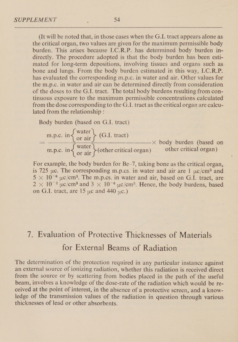 (It will be noted that, in those cases when the G.I. tract appears alone as the critical organ, two values are given for the maximum permissible body burden. This arises because I.C.R.P. has determined body burden in- directly. The procedure adopted is that the body burden has been esti- mated for long-term depositions, involving tissues and organs such as bone and lungs. From the body burden estimated in this way, I.C.R.P. has evaluated the corresponding m.p.c. in water and air. Other values for the m.p.c. in water and air can be determined directly from consideration of the doses to the G.I. tract. The total body burdens resulting from con- tinuous exposure to the maximum permissible concentrations calculated from the dose corresponding to the G.I. tract as the critical organ are calcu- lated from the relationship : Body burden (based on G.I. tract) m.p.c. Eee (G.I. tract) _ —____—+———x body burden (based on d water - ae in:p:&lt;. ing = an (other critical organ) other critical organ)  For example, the body burden for Be-7, taking bone as the critical organ, is 725 wc. The corresponding m.p.cs. in water and air are | uc/cm* and 5 x 107° uc/cm*. The m.p.cs. in water and air, based on G.I. tract, are 2 xX 10 ? uc/cm? and 3 x 10°® uc/em?. Hence, the body burdens, based on G.I. tract, are 15 wc and 440 uc.) 7. Evaluation of Protective Thicknesses of Materials for External Beams of Radiation The determination of the protection required in any particular instance against an external source of ionizing radiation, whether this radiation is received direct from the source or by scattering from bodies placed in the path of the useful beam, involves a knowledge of the dose-rate of the radiation which would be re- ceived at the point of interest, in the absence of a protective screen, and a know- ledge of the transmission values of the radiation in question through various. thicknesses of lead or other absorbents.