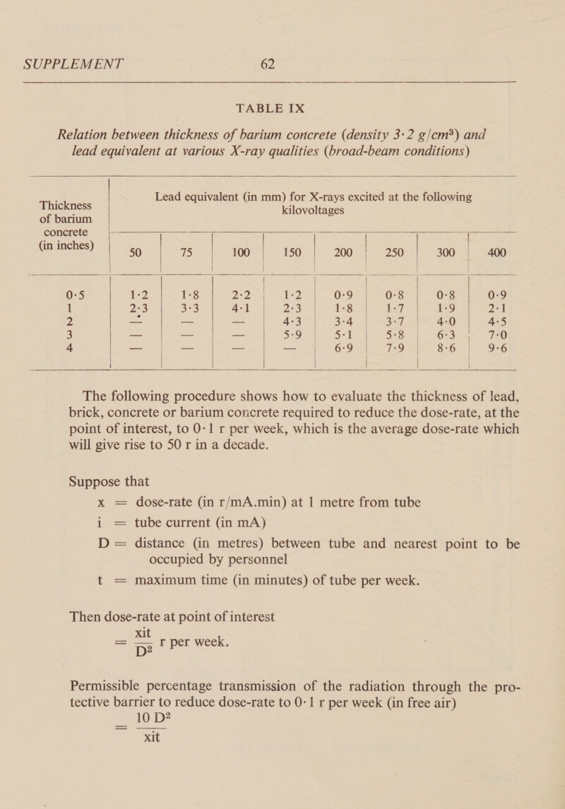 TABLE IX Relation between thickness of barium concrete (density 3-2 g/cm*) and lead equivalent at various X-ray qualities (broad-beam conditions)  ; | Lead equivalent (in mm) for X-rays excited at the following Thickness    ; kilovoltages of barium concrete | ols: 156 75 100. 150 | 200 250-1) 300 4 «ago 0:5 i-2 1:8 a2 r2 0-9 0-8 0-8 0:9 1 a3 3°3 4:1 23 1-8 bey 1-9 2-1 2 = — — 4:3 3-4 3°7 4-0 4:5 3 —- - — 5°9 5-1 5°8 6°3 7-0 4 — — — — 6:9 7°9 8:6 9-6          The following procedure shows how to evaluate the thickness of lead, brick, concrete or barium concrete required to reduce the dose-rate, at the point of interest, to 0-1 r per week, which is the average dose-rate which will give rise to 50 r in a decade. Suppose that x = dose-rate (in r/mA.min) at 1 metre from tube i = tube current (in mA) D = distance (in metres) between tube and nearest point to be occupied by personnel t = maximum time (in minutes) of tube per week. Then dose-rate at point of interest _ xit k = pp r per week. Permissible percentage transmission of the radiation through the pro- tective barrier to reduce dose-rate to 0-1 r per week (in free air) 10 D? &gt; xit 