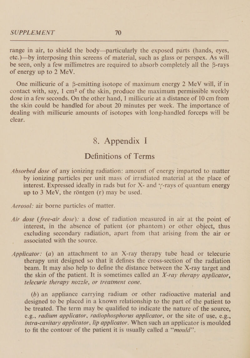 range in air, to shield the body—particularly the exposed parts (hands, eyes, etc.)—by interposing thin screens of material, such as glass or perspex. As will be seen, only a few millimetres are required to absorb completely all the @-rays of energy up to 2 MeV. One millicurie of a 6-emitting isotope of maximum energy 2 MeV will, if in contact with, say, 1 cm? of the skin, produce the maximum permissible weekly dose in a few seconds. On the other hand, | millicurie at a distance of 10 cm from the skin could be handled for about 20 minutes per week. The importance of dealing with millicurie amounts of isotopes with long-handled forceps will be clear. 8. Appendix I Definitions of Terms Absorbed dose of any ionizing radiation: amount of energy imparted to matter by ionizing particles per unit mass of irradiated material at the place of interest. Expressed ideally in rads but for X- and ‘y-rays of quantum energy up to 3 MeV, the rontgen (r) may be used. Aerosol: ait borne particles of matter. Air dose (free-air dose): a dose of radiation measured in air at the point of interest, in the absence of patient (or phantom) or other object, thus excluding secondary radiation, apart from that arising from the air or associated with the source. Applicator: (a) an attachment to an X-ray therapy tube head or telecurie therapy unit designed so that it defines the cross-section of the radiation beam. It may also help to define the distance between the X-ray target and the skin of the patient. It is sometimes called an X-ray therapy applicator, telecurie therapy nozzle, or treatment cone. (b) an appliance carrying radium or other radioactive material and designed to be placed in a known relationship to the part of the patient to be treated. The term may be qualified to indicate the nature of the source, e.g., radium applicator, radiophosphorus applicator, or the site of use, e.g., intra-cavitary applicator, lip applicator. When such an applicator is moulded to fit the contour of the patient it is usually called a “mould”.