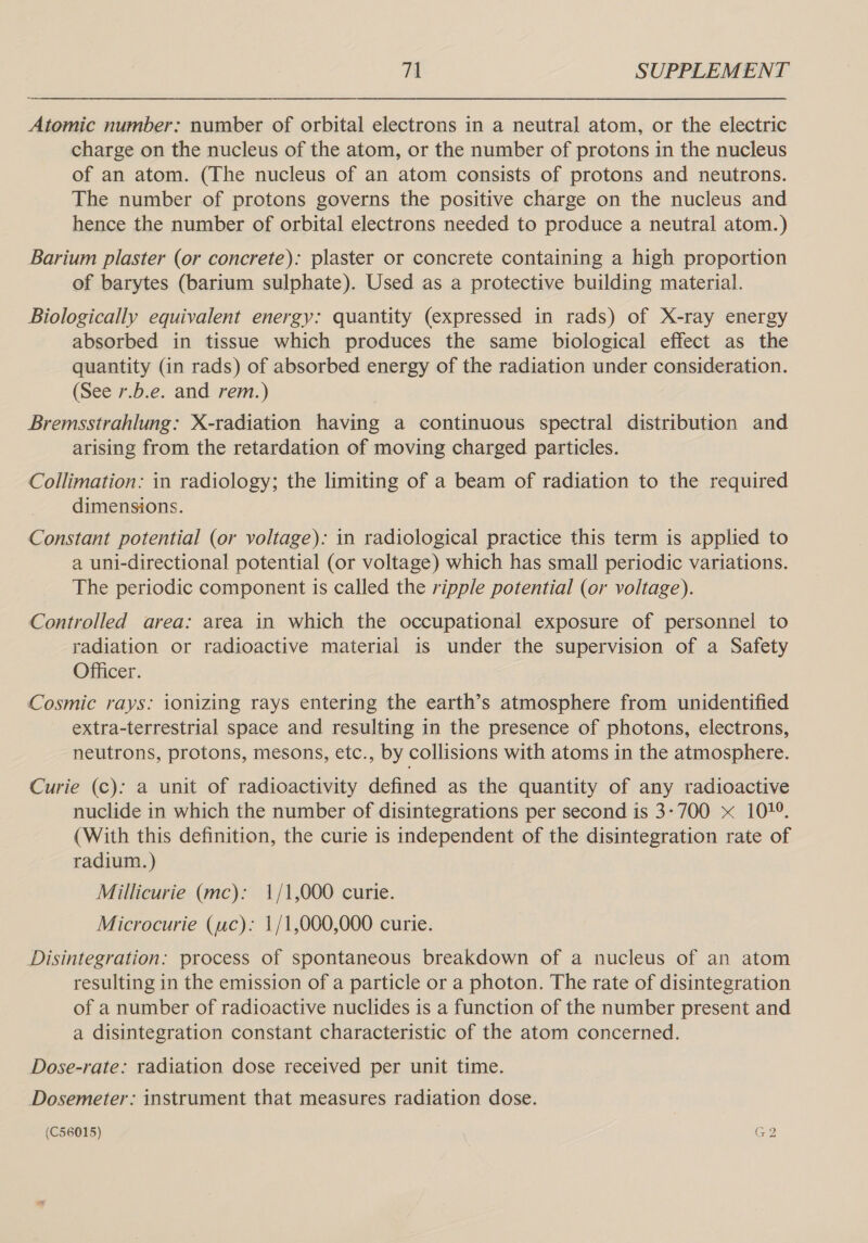 Atomic number: number of orbital electrons in a neutral atom, or the electric charge on the nucleus of the atom, or the number of protons in the nucleus of an atom. (The nucleus of an atom consists of protons and neutrons. The number of protons governs the positive charge on the nucleus and hence the number of orbital electrons needed to produce a neutral atom.) Barium plaster (or concrete): plaster or concrete containing a high proportion of barytes (barium sulphate). Used as a protective building material. Biologically equivalent energy: quantity (expressed in rads) of X-ray energy absorbed in tissue which produces the same biological effect as the quantity (in rads) of absorbed energy of the radiation under consideration. (See 7.b.e. and rem.) Bremsstrahlung: X-radiation having a continuous spectral distribution and arising from the retardation of moving charged particles. Collimation: in radiology; the limiting of a beam of radiation to the required dimensions. Constant potential (or voltage): in radiological practice this term is applied to a uni-directional potential (or voltage) which has small periodic variations. The periodic component is called the ripple potential (or voltage). Controlled area: area in which the occupational exposure of personnel to radiation or radioactive material is under the supervision of a Safety Officer. Cosmic rays: ionizing rays entering the earth’s atmosphere from unidentified extra-terrestrial space and resulting in the presence of photons, electrons, neutrons, protons, mesons, etc., by collisions with atoms in the atmosphere. Curie (c): a unit of radioactivity defined as the quantity of any radioactive nuclide in which the number of disintegrations per second is 3-700 x 107°. (With this definition, the curie is independent of the disintegration rate of radium. ) Millicurie (mc): 1/1,000 curie. Microcurie (uc): 1/1,000,000 curie. Disintegration: process of spontaneous breakdown of a nucleus of an atom resulting in the emission of a particle or a photon. The rate of disintegration of a number of radioactive nuclides is a function of the number present and a disintegration constant characteristic of the atom concerned. Dose-rate: radiation dose received per unit time. Dosemeter: instrument that measures radiation dose.