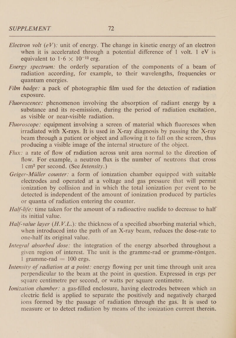 Electron volt (eV): unit of energy. The change in kinetic energy of an electron when it is accelerated through a potential difference of 1 volt. 1 eV is equivalent to 1-6 x 10°! erg. Energy spectrum: the orderly separation of the components of a beam of radiation according, for example, to their wavelengths, frequencies or quantum energies. Film badge: a pack of photographic film used for the detection of radiation exposure. Fluorescence: phenomenon involving the absorption of radiant energy by a substance and its re-emission, during the period of radiation excitation, as visible or near-visible radiation. Fluoroscope: equipment involving a screen of material which fluoresces when. irradiated with X-rays. It is used in X-ray diagnosis by passing the X-ray beam through a patient or object and allowing it to fall on the screen, thus producing a visible image of the internal structure of the object. Flux: a rate of flow of radiation across unit area normal to the direction of flow. For example, a neutron flux is the number of neutrons that cross 1 cm? per second. (See /ntensity.) Geiger-Miiller counter: a form of ionization chamber equipped with suitable electrodes and operated at a voltage and gas pressure that will permit ionization by collision and in which the total ionization per event to be detected is independent of the amount of ionization produced by particles. or quanta of radiation entering the counter. Half-life: time taken for the amount of a radioactive nuclide to decrease to half its mitial value. Half-value layer (H.V.L.): the thickness of a specified absorbing material which, when introduced into the path of an X-ray beam, reduces the dose-rate to one-half its original value. Integral absorbed dose: the integration of the energy absorbed throughout a given region of interest. The unit is the gramme-rad or gramme-rontgen. | gramme-rad = 100 ergs. Intensity of radiation at a point: energy flowing per unit time through unit area perpendicular to the beam at the point in question. Expressed in ergs per square centimetre per second, or watts per square centimetre. Ionization chamber: a gas-filled enclosure, having electrodes between which an electric field is applied to separate the positively and negatively charged ions formed by the passage of radiation through the gas. It is used to measure or to detect radiation by means of the ionization current therein.