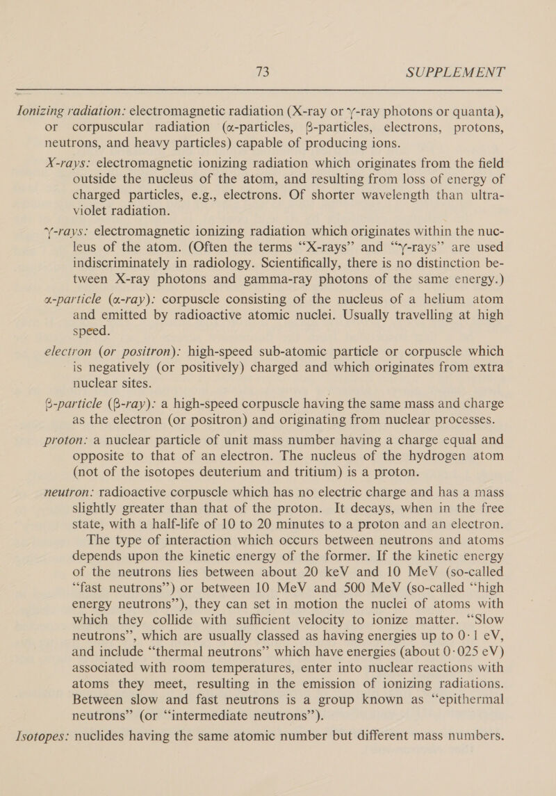  Ionizing radiation: electromagnetic radiation (X-ray or -ray photons or quanta), or corpuscular radiation («-particles, ®8-particles, electrons, protons, neutrons, and heavy particles) capable of producing ions. X-rays: electromagnetic ionizing radiation which originates from the field outside the nucleus of the atom, and resulting from loss of energy of charged particles, e.g., electrons. Of shorter wavelength than ultra- violet radiation. ‘-rays: electromagnetic ionizing radiation which originates within the nuc- leus of the atom. (Often the terms “X-rays” and “‘y-rays” are used indiscriminately in radiology. Scientifically, there is no distinction be- tween X-ray photons and gamma-ray photons of the same energy.) a-particle (a-ray): corpuscle consisting of the nucleus of a helium atom and emitted by radioactive atomic nuclei. Usually travelling at high speed. electron (or positron): high-speed sub-atomic particle or corpuscle which is negatively (or positively) charged and which originates from extra nuclear sites. @-particle (8-ray): a high-speed corpuscle having the same mass and charge as the electron (or positron) and originating from nuclear processes. proton: a nuclear particle of unit mass number having a charge equal and opposite to that of an electron. The nucleus of the hydrogen atom (not of the isotopes deuterium and tritium) is a proton. neutron: radioactive corpuscle which has no electric charge and has a mass slightly greater than that of the proton. It decays, when in the free state, with a half-life of 10 to 20 minutes to a proton and an electron. The type of interaction which occurs between neutrons and atoms depends upon the kinetic energy of the former. If the kinetic energy of the neutrons lies between about 20 keV and 10 MeV (so-called “fast neutrons’’) or between 10 MeV and 500 MeV (so-called “high energy neutrons’’), they can set in motion the nuclei of atoms with which they collide with sufficient velocity to ionize matter. “‘Slow neutrons’, which are usually classed as having energies up to 0-1 eV, and include “‘thermal neutrons” which have energies (about 0-025 eV) associated with room temperatures, enter into nuclear reactions with atoms they meet, resulting in the emission of ionizing radiations. Between slow and fast neutrons is a group known as “epithermal neutrons” (or “intermediate neutrons’’). Isotopes: nuclides having the same atomic number but different mass numbers.