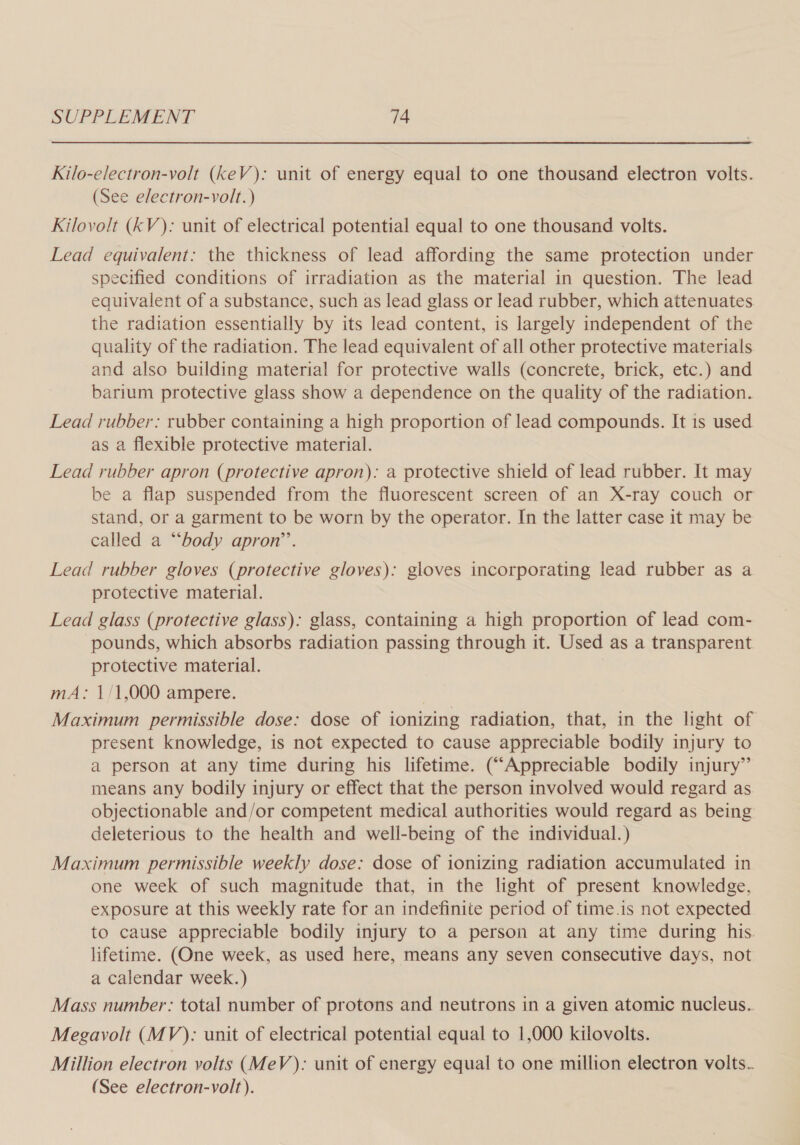 Kilo-electron-volt (keV): unit of energy equal to one thousand electron volts. (See electron-volt. ) Kiloyolt (kV): unit of electrical potential equal to one thousand volts. Lead equivalent: the thickness of lead affording the same protection under specified conditions of irradiation as the material in question. The lead equivalent of a substance, such as lead glass or lead rubber, which attenuates the radiation essentially by its lead content, is largely independent of the quality of the radiation. The lead equivalent of all other protective materials and also building material for protective walls (concrete, brick, etc.) and barium protective glass show a dependence on the quality of the radiation. Lead rubber: rubber containing a high proportion of lead compounds. It is used as a flexible protective material. Lead rubber apron (protective apron): a protective shield of lead rubber. It may be a flap suspended from the fluorescent screen of an X-ray couch or stand, or a garment to be worn by the operator. In the latter case it may be called a “‘body apron’’. Lead rubber gloves (protective gloves): gloves incorporating lead rubber as a protective material. Lead glass (protective glass): glass, containing a high proportion of lead com- pounds, which absorbs radiation passing through it. Used as a transparent protective material. mA: 1/1,000 ampere. Maximum permissible dose: dose of ionizing radiation, that, in the light of present knowledge, is not expected to cause appreciable bodily injury to a person at any time during his lifetime. (“Appreciable bodily injury”’ means any bodily injury or effect that the person involved would regard as objectionable and/or competent medical authorities would regard as being deleterious to the health and well-being of the individual.) Maximum permissible weekly dose: dose of ionizing radiation accumulated in one week of such magnitude that, in the light of present knowledge, exposure at this weekly rate for an indefinite period of time.is not expected to cause appreciable bodily injury to a person at any time during his. lifetime. (One week, as used here, means any seven consecutive days, not a calendar week.) Mass number: total number of protons and neutrons in a given atomic nucleus.. Megavolt (MV): unit of electrical potential equal to 1,000 kilovolts. Million electron volts (MeV): unit of energy equal to one million electron volts.. (See electron-volt).