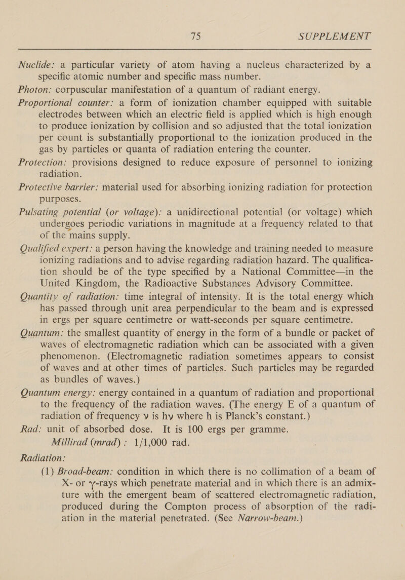 Nuclide: a particular variety of atom having a nucleus characterized by a specific atomic number and specific mass number. Photon: corpuscular manifestation of a quantum of radiant energy. Proportional counter: a form of ionization chamber equipped with suitable electrodes between which an electric field is applied which is high enough to produce ionization by collision and so adjusted that the total ionization per count is substantially proportional to the ionization produced in the gas by particles or quanta of radiation entering the counter. Protection: provisions designed to reduce exposure of personnel to ionizing radiation. Protective barrier: material used for absorbing ionizing radiation for protection purposes. Pulsating potential (or voltage): a unidirectional potential (or voltage) which undergoes periodic variations in magnitude at a frequency related to that of the mains supply. Qualified expert: a person having the knowledge and training needed to measure ionizing radiations and to advise regarding radiation hazard. The qualifica- tion should be of the type specified by a National Committee—in the United Kingdom, the Radioactive Substances Advisory Committee. | Quantity of radiation: time integral of intensity. It is the total energy which has passed through unit area perpendicular to the beam and is expressed in ergs per square centimetre or watt-seconds per square centimetre. Quantum: the smallest quantity of energy in the form of a bundle or packet of waves of electromagnetic radiation which can be associated with a given phenomenon. (Electromagnetic radiation sometimes appears to consist of waves and at other times of particles. Such particles may be regarded as bundles of waves.) Quantum energy: energy contained in a quantum of radiation and proportional to the frequency of the radiation waves. (The energy E of a quantum of radiation of frequency v is hy where h is Planck’s constant.) Rad: unit of absorbed dose. It is 100 ergs per gramme. Millirad (mrad): 1/1,000 rad. Radiation: (1) Broad-beam: condition in which there is no collimation of a beam of X- or -rays which penetrate material and in which there is an admix- ture with the emergent beam of scattered electromagnetic radiation, produced during the Compton process of absorption of the radi- ation in the material penetrated. (See Narrow-beam.)