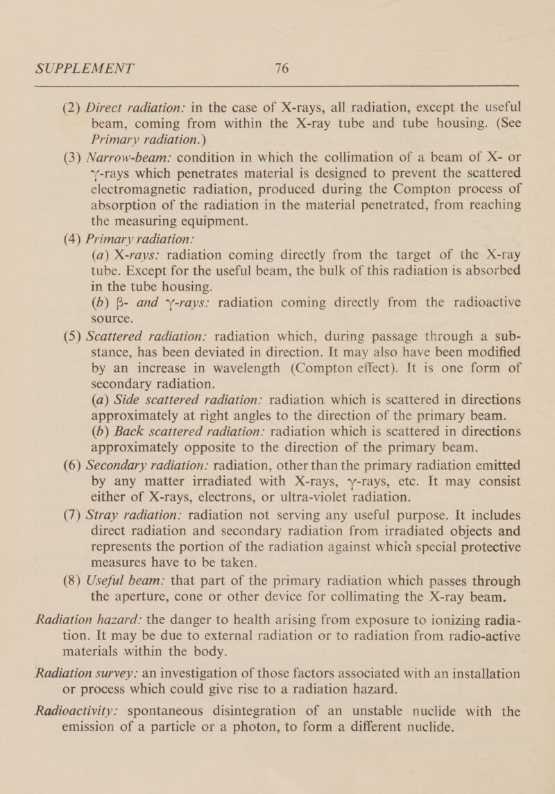 (2) Direct radiation: in the case of X-rays, all radiation, except the useful beam, coming from within the X-ray tube and tube housing. (See Primary radiation.) (3) Narrow-beam: condition in which the collimation of a beam of X- or ‘y-rays which penetrates material is designed to prevent the scattered electromagnetic radiation, produced during the Compton process of absorption of the radiation in the material penetrated, from reaching the measuring equipment. (4) Primary radiation: (a) X-rays: radiation coming directly from the target of the X-ray tube. Except for the useful beam, the bulk of this radiation is absorbed in the tube housing. (b) B- and ‘y-rays: radiation coming directly from the radioactive source. 3 (5) Scattered radiation: radiation which, during passage through a sub- stance, has been deviated in direction. It may also have been modified by an increase in wavelength (Compton effect). It is one form of secondary radiation. (a) Side scattered radiation: radiation which is scattered in directions approximately at right angles to the direction of the primary beam. (b) Back scattered radiation: radiation which is scattered in directions approximately opposite to the direction of the primary beam. (6) Secondary radiation: radiation, other than the primary radiation emitted by any matter irradiated with X-rays, y-rays, etc. It may consist either of X-rays, electrons, or ultra-violet radiation. (7) Stray radiation: radiation not serving any useful purpose. It includes direct radiation and secondary radiation from irradiated objects and represents the portion of the radiation against whicn special protective measures have to be taken. (8) Useful beam: that part of the primary radiation which passes through the aperture, cone or other device for collimating the X-ray beam. Radiation hazard: the danger to health arising from exposure to ionizing radia- tion. It may be due to external radiation or to radiation from radio-active materials within the body. Radiation survey. an investigation of those factors associated with an installation or process which could give rise to a radiation hazard. Radioactivity: spontaneous disintegration of an unstable nuclide with the emission of a particle or a photon, to form a different nuclide.