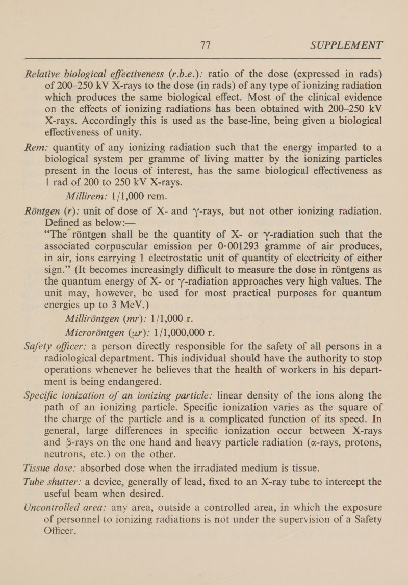 Relative biological effectiveness (r.b.e.): ratio of the dose (expressed in rads) of 200-250 kV X-rays to the dose (in rads) of any type of ionizing radiation which produces the same biological effect. Most of the clinical evidence on the effects of ionizing radiations has been obtained with 200-250 kV X-rays. Accordingly this is used as the base-line, being given a biological effectiveness of unity. Rem: quantity of any ionizing radiation such that the energy imparted to a biological system per gramme of living matter by the ionizing particles present in the locus of interest, has the same biological effectiveness as 1 rad of 200 to 250 kV X-rays. Millirem: 1/1,000 rem. Réntgen (r): unit of dose of X- and y-rays, but not other AINE radiation. Defined as below:— “The réntgen shall be the quantity of X- or y-radiation such that the associated corpuscular emission per 0-001293 gramme of air produces, in air, ions carrying | electrostatic unit of quantity of electricity of either sign.”’ (It becomes increasingly difficult to measure the dose in réntgens as the quantum energy of X- or -radiation approaches very high values. The unit may, however, be used for most practical purposes for quantum energies up to 3 MeV.) Milliréntgen (mr): 1/1,000 r. Microréntgen (ur): 1/1,000,000 r. Safety officer: a person directly responsible for the safety of all persons in a radiological department. This individual should have the authority to stop operations whenever he believes that the health of workers in his depart- ment is being endangered. Specific ionization of an ionizing particle: linear density of the ions along the path of an ionizing particle. Specific ionization varies as the square of the charge of the particle and is a complicated function of its speed. In general, large differences in specific ionization occur between X-rays and (-rays on the one hand and heavy particle radiation («-rays, protons, neutrons, etc.) on the other. Tissue dose: absorbed dose when the irradiated medium is tissue. Tube shutter: a device, generally of lead, fixed to an X-ray tube to intercept the useful beam when desired. Uncontrolled area: any area, outside a controlled area, in which the exposure of personnel to ionizing radiations is not under the supervision of a Safety Officer.