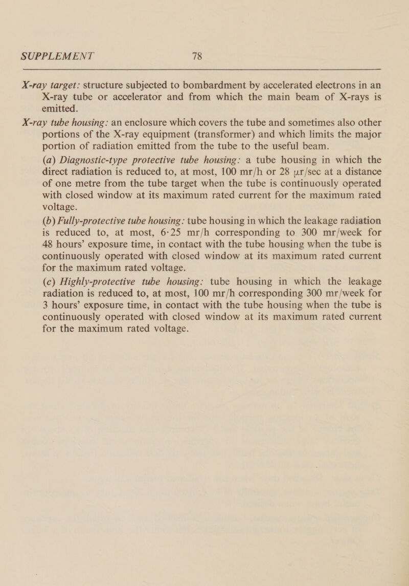 X-ray target: structure subjected to bombardment by accelerated electrons in an X-ray tube or accelerator and from which the main beam of X-rays is emitted. X-ray tube housing: an enclosure which covers the tube and sometimes also other portions of the X-ray equipment (transformer) and which limits the major portion of radiation emitted from the tube to the useful beam. (a) Diagnostic-type protective tube housing: a tube housing in which the direct radiation is reduced to, at most, 100 mr/h or 28 ur/sec at a distance of one metre from the tube target when the tube is continuously operated with closed window at its maximum rated current for the maximum rated voltage. (b) Fully-protective tube housing: tube housing in which the leakage radiation is reduced to, at most, 6:25 mr/h corresponding to 300 mr/week for 48 hours’ exposure time, in contact with the tube housing when the tube is continuously operated with closed window at its maximum rated current for the maximum rated voltage. (c) Highly-protective tube housing: tube housing in which the leakage radiation is reduced to, at most, 100 mr/h corresponding 300 mr/week for 3 hours’ exposure time, in contact with the tube housing when the tube is continuously operated with closed window at its maximum rated current for the maximum rated voltage.