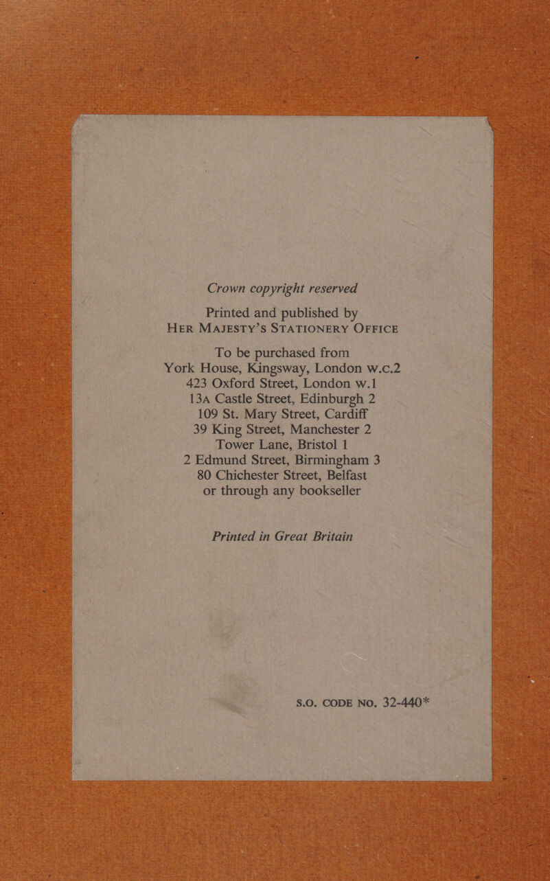 Crown copyright reserved Printed and published by HER MAJESTY’S STATIONERY OFFICE To be purchased from York House, Kingsway, London w.c.2 423 Oxford Street, London w.1 13a Castle Street, Edinburgh 2 109 St. Mary Street, Cardiff 39 King Street, Manchester 2 Tower Lane, Bristol 1 2 Edmund Street, Birmingham 3 80 Chichester Street, Belfast or through any bookseller Printed in Great Britain S.O0. CODE No. 32-440*   