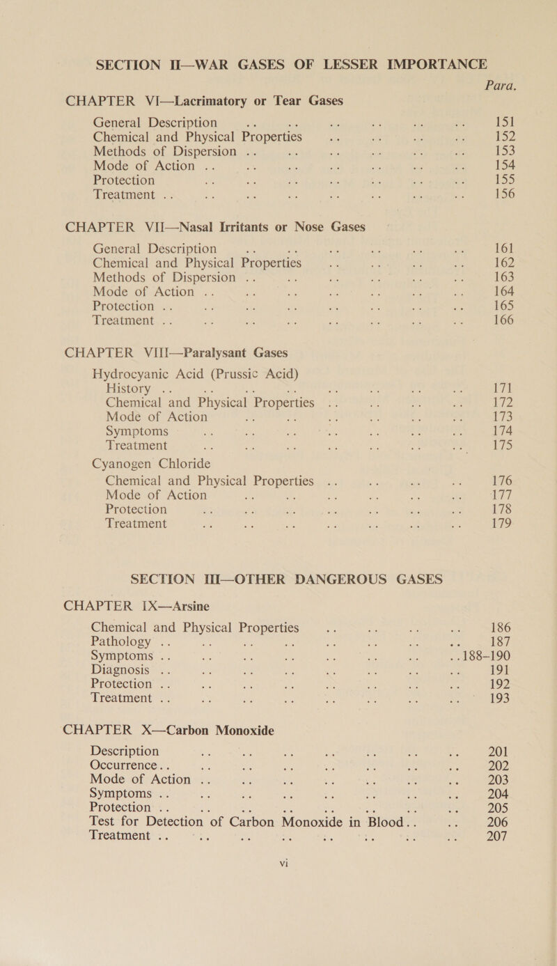 SECTION Ti—WAR GASES OF LESSER IMPORTANCE Para. CHAPTER VI—Lacrimatory or Tear Gases General Description ss set ay vs be 131 Chemical and Physical Properties as sig i me SZ Methods of Dispersion .. Sc Pe ” ie 153 Mode of Action .. mi x. ie ve as a 154 Protection A a Py a: , e be 155 Treatment: .’: Ae oo * We a. oe ss 156 CHAPTER VII—Nasal Irritants or Nose Gases General Description eh ie € sh sae 161 Chemical and Physical Properties ie - ae a 162 Methods of Dispersion .. an a2 ce a 163 Mode of Action .. ie ae ae — he a 164 Protection .. ay. he x be oe eh eS 165 Treatment .. de a Ae ie oe sh Be 166 CHAPTER VIII—Paralysant Gases Hydrocyanic Acid (Prussic Acid) History... * fs Me “a el Chemical and Physical Properties es a ied aie 172 Mode of Action a - a a nf LS Symptoms oh i a ame ce te ii 174 Treatment ie 2 xe * * _ rely a skre Cyanogen Chloride Chemical and Physical sae si 3! Ss x 176 Mode of Action ae va a ae 2 17 Protection ps ff i: i ee see ie 178 Treatment +i ie a ce - ‘ie a PO SECTION DI—OTHER DANGEROUS GASES CHAPTER [X—Arsine Chemical and eee Pee 32 =a ‘ m, 186 Pathology . ie ies &lt;, 187 Symptoms .. = a a an a a4 188- 190 Diagnosis .. e: a re; ay a oe os 191 Protection *.) ie i a = 3 Me ey 1o2 Treatment .. as re a . a ae oS CHAPTER X—Carbon Monoxide Description ie ve cS a rs v - 201 Occurrence.. iM an = 2 ye ~ ee 202 Mode of Action is we a Re ee * es 203 Symptoms .. ae ie i RA on ae 204 Protection .. oe 205 Test for Detection of Carbon Monoxide in | Blood. a 206 Treatment . te wy mult A oe i a 207 Vi