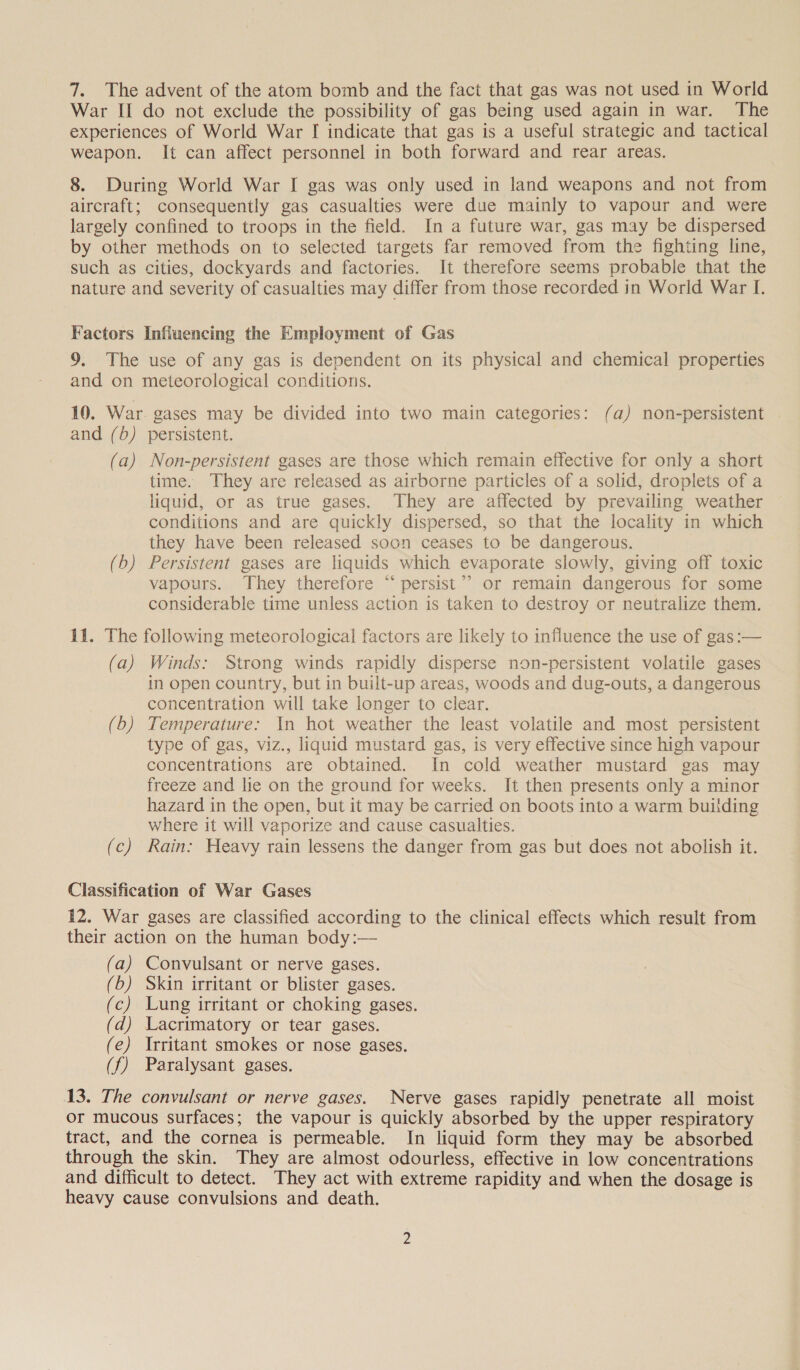 7. The advent of the atom bomb and the fact that gas was not used in World War II do not exclude the possibility of gas being used again in war. The experiences of World War I indicate that gas is a useful strategic and tactical weapon. It can affect personnel in both forward and rear areas. 8. During World War I gas was only used in land weapons and not from aircraft; consequently gas casualties were due mainly to vapour and were largely confined to troops in the field. In a future war, gas may be dispersed by other methods on to selected targets far removed from the fighting line, such as cities, dockyards and factories. It therefore seems probable that the nature and severity of casualties may differ from those recorded in World War I. Factors Influencing the Employment of Gas 9. The use of any gas is dependent on its physical and chemical properties and on meteorological conditions. 10. War. gases may be divided into two main categories: (a) non-persistent | and (6) persistent. (a) Non-persistent gases are those which remain effective for only a short time. They are released as airborne particles of a solid, droplets of a liquid, or as true gases. They are affected by prevailing weather conditions and are quickly dispersed, so that the locality in which they have been released soon ceases to be dangerous. (b) Persistent gases are liquids which evaporate slowly, giving off toxic vapours. They therefore “‘ persist’? or remain dangerous for some considerable time unless action is taken to destroy or neutralize them. 11. The following meteorological factors are likely to influence the use of gas:— (a) Winds: Strong winds rapidly disperse non-persistent volatile gases in open country, but in built-up areas, woods and dug-outs, a dangerous concentration will take longer to clear. (b) Temperature: In hot weather the least volatile and most persistent type of gas, viz., liquid mustard gas, is very effective since high vapour concentrations are obtained. In cold weather mustard gas may freeze and lie on the ground for weeks. It then presents only a minor hazard in the open, but it may be carried on boots into a warm building where it will vaporize and cause casualties. | (c) Rain: Heavy rain lessens the danger from gas but does not abolish it. Classification of War Gases 12. War gases are classified according to the clinical effects which result from their action on the human body:— (a) Convulsant or nerve gases. (b) Skin irritant or blister gases. (c) Lung irritant or choking gases. (d) Lacrimatory or tear gases. (e) Irritant smokes or nose gases. (f) Paralysant gases. 13. The convulsant or nerve gases. Nerve gases rapidly penetrate all moist Or mucous surfaces; the vapour is quickly absorbed by the upper respiratory tract, and the cornea is permeable. In liquid form they may be absorbed through the skin. They are almost odourless, effective in low concentrations and difficult to detect. They act with extreme rapidity and when the dosage is heavy cause convulsions and death.