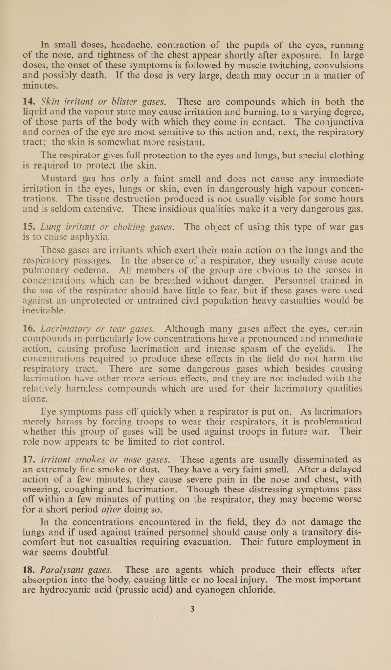 of the nose, and tightness of the chest appear shortly after exposure. In large doses, the onset of these symptoms is followed by muscle twitching, convulsions and possibly death. If the dose is very large, death may occur in a matter of minutes. 14. Skin irritant or blister gases. These are compounds which in both the liquid and the vapour state may cause irritation and burning, to a varying degree, of those parts of the body with which they come in contact. The conjunctiva and cornea of the eye are most sensitive to this action and, next, the respiratory tract; the skin is somewhat more resistant. The respirator gives full protection to the eyes and lungs, but special clothing is required to protect the skin. Mustard gas has only a faint smell and does not cause any immediate irritation in the eyes, lungs or skin, even in dangerously high vapour concen- trations. The tissue destruction produced is not usually visible for some hours and is seldom extensive. These insidious qualities make it a very dangerous gas. 15. Lung irritant or choking gases. The object of using this type of war gas is to cause asphyxia. These gases are irritants which exert their main action on ha lungs ied the respiratory passages. In the absence of a respirator, they usually cause acute pulmonary oedema. All members of the group are obvious to the senses in concentrations which can be breathed without danger. Personnel trained in the use of the respirator should have little to fear, but if these gases were used against an unprotected or untrained civil population heavy casualties would be inevitable. 16. Lacrimatory or tear gases. Although many gases affect the eyes, certain compounds in particularly low concentrations have a pronounced and immediate action, causing profuse lacrimation and intense spasm of the eyelids. The concentrations required to produce these effects in the field do not harm the respiratory tract. There are some dangerous gases which besides causing lacrimation have other more serious effects, and they are not included with the relatively harmless compounds which are used for their lacrimatory qualities alone. Eye symptoms pass off quickly when a respirator is put on. As lacrimators merely harass by forcing troops to wear their respirators, it is problematical whether this group of gases will be used against troops in future war. Their role now appears to be limited to riot control. 17. Irritant smokes or nose gases. These agents are usually disseminated as an extremely fine smoke or dust. They have a very faint smell. After a delayed action of a few minutes, they cause severe pain in the nose and chest, with sneezing, coughing and lacrimation. Though these distressing symptoms pass off within a few minutes of putting on the respirator, they may become worse for a short period after doing so. In the concentrations encountered in the field, they do not damage the lungs and if used against trained personnel should cause only a transitory dis- comfort but not casualties requiring evacuation. Their future employment in war seems doubtful. 18. Paralysant gases. These are agents which produce their effects after absorption into the body, causing little or no local injury. The most important are hydrocyanic acid (prussic acid) and cyanogen chloride. 3