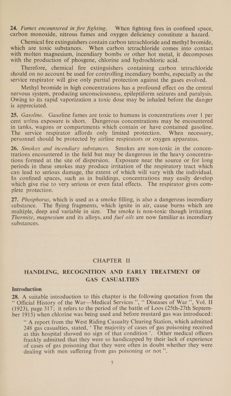 24. Fumes encountered in fire fighting. When fighting fires in confined space, carbon monoxide, nitrous fumes and oxygen deficiency constitute a hazard. Chemical fire extinguishers contain carbon tetrachloride and methyl bromide, which are toxic substances. When carbon tetrachloride comes into contact with molten magnesium, incendiary bombs or other hot metal, it decomposes with the production of phosgene, chlorine and hydrochloric acid. Therefore, chemical fire extinguishers containing carbon tetrachloride should on no account be used for controlling incendiary bombs, especially as the service respirator will give only partial protection against the gases evolved. Methyl bromide in high concentrations has a profound effect on the central nervous system, producing unconsciousness, epileptiform seizures and paralysis. Owing to its rapid vaporization a toxic dose may be inhaled before the danger is appreciated. 25. Gasoline. Gasoline fumes are toxic to humans in concentrations over 1 per cent unless exposure is short. Dangerous concentrations may be encountered in tanks, wagons or compartments which contain or have contained gasoline. The service respirator affords only limited protection. When necessary, personnel should be protected by airline respirators or oxygen apparatus. 26. Smokes and incendiary substances. Smokes are non-toxic in the concen- trations encountered in the field but may be dangerous in the heavy concentra- tions formed at the site of dispersion. Exposure near the source or for long periods in these smokes may produce irritation of the respiratory tract which can lead to serious damage, the extent of which will vary with the individual. In confined spaces, such as in buildings, concentrations may easily develop which give rise to very serious or even fatal effects. The respirator gives com- plete protection. 27. Phosphorus, which is used as a smoke filling, is also a dangerous incendiary substance. The flying fragments, which ignite in air, cause burns which are multiple, deep and variable in size. The smoke is non-toxic though irritating. Thermite, magnesium and its alloys, and fuel oils are now familiar as incendiary substances. CHAPTER II HANDLING, RECOGNITION AND EARLY TREATMENT OF GAS CASUALTIES Introduction 28. A suitable introduction to this chapter is the following quotation from the ‘* Official History of the War—Medical Services ’’, “‘ Diseases of War ’’, Vol. II (1923), page 317; it refers to the period of the battle of Loos (25th-27th Septem- ber 1915) when chlorine was being used and before mustard gas was introduced: “A report from the West Riding Casualty Clearing Station, which admitted 248 gas casualties, stated, ‘ The majority of cases of gas poisoning received at this hospital showed no sign of that condition’. Other medical officers frankly admitted that they were so handicapped by their lack of experience of cases of gas poisoning that they were often in doubt whether they were dealing with men suffering from gas poisoning or not”.