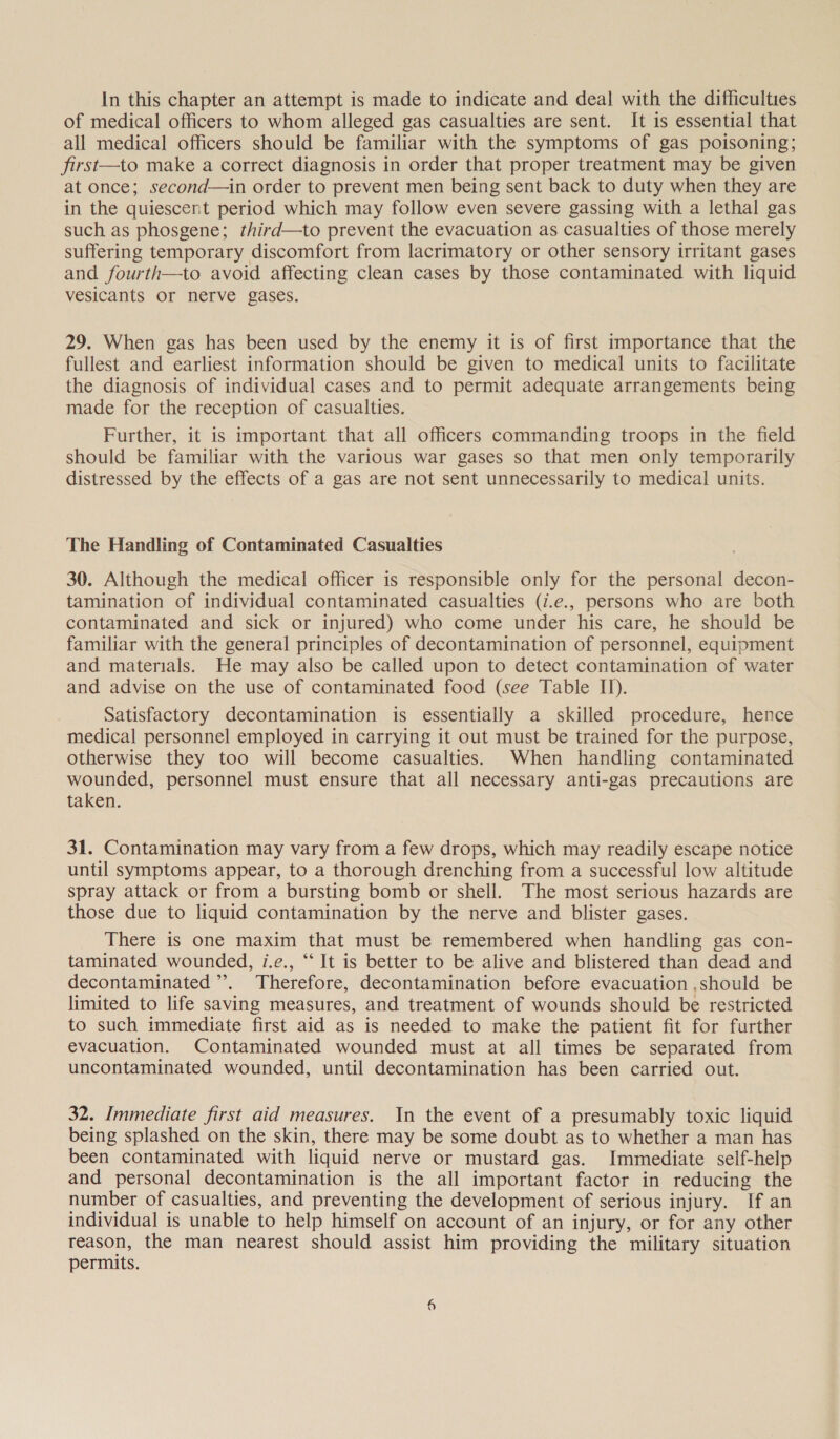 In this chapter an attempt is made to indicate and deal with the difficulties of medical officers to whom alleged gas casualties are sent. It is essential that all medical officers should be familiar with the symptoms of gas poisoning; first—to make a correct diagnosis in order that proper treatment may be given at once; second—in order to prevent men being sent back to duty when they are in the quiescent period which may follow even severe gassing with a lethal gas such as phosgene; third—to prevent the evacuation as casualties of those merely suffering temporary discomfort from lacrimatory or other sensory irritant gases and fourth—to avoid affecting clean cases by those contaminated with liquid vesicants or nerve gases. 29. When gas has been used by the enemy it is of first importance that the fullest and earliest information should be given to medical units to facilitate the diagnosis of individual cases and to permit adequate arrangements being made for the reception of casualties. Further, it is important that all officers commanding troops in the field should be familiar with the various war gases so that men only temporarily distressed by the effects of a gas are not sent unnecessarily to medical units. The Handling of Contaminated Casualties 30. Although the medical officer is responsible only for the personal decon- tamination of individual contaminated casualties (i.e., persons who are both contaminated and sick or injured) who come under his care, he should be familiar with the general principles of decontamination of personnel, equipment and materials. He may also be called upon to detect contamination of water and advise on the use of contaminated food (see Table IT). Satisfactory decontamination is essentially a skilled procedure, hence medical personnel employed in carrying it out must be trained for the purpose, otherwise they too will become casualties. When handling contaminated wounded, personnel must ensure that all necessary anti-gas precautions are taken. 31. Contamination may vary from a few drops, which may readily escape notice until symptoms appear, to a thorough drenching from a successful low altitude spray attack or from a bursting bomb or shell. The most serious hazards are those due to liquid contamination by the nerve and blister gases. There is one maxim that must be remembered when handling gas con- taminated wounded, i.e., “ It is better to be alive and blistered than dead and decontaminated’. Therefore, decontamination before evacuation ,should be limited to life saving measures, and treatment of wounds should be restricted to such immediate first aid as is needed to make the patient fit for further evacuation. Contaminated wounded must at all times be separated from uncontaminated wounded, until decontamination has been carried out. 32. Immediate first aid measures. In the event of a presumably toxic liquid being splashed on the skin, there may be some doubt as to whether a man has been contaminated with liquid nerve or mustard gas. Immediate self-help and personal decontamination is the all important factor in reducing the number of casualties, and preventing the development of serious injury. If an individual is unable to help himself on account of an injury, or for any other reason, the man nearest should assist him providing the military situation permits.