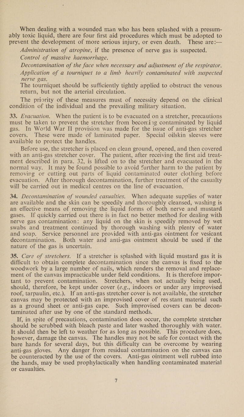 When dealing with a wounded man who has been splashed with a presum- ably toxic liquid, there are four first aid procedures which must be adopted to prevent the development of more serious injury, or even death. These are:— Administration of atropine, if the presence of nerve gas is suspected. Control of massive haemorrhage. Decontamination of the face when necessary and adjustment of the respirator. Application of a tourniquet to a limb heavily contaminated with suspected nerve gas. The tourniquet should be sufficiently tightly applied to obstruct the venous return, but not the arterial circulation. The priority of these measures must of necessity depend on the clinical condition of the individual and the prevailing military situation. 33. Evacuation. When the patient is to be evacuated on a stretcher, precautions must be taken to prevent the stretcher from becomiig contaminated by liquid gas. In World War II provision was made for the issue of anti-gas stretcher covers. These were made of laminated paper. Special oilskin sleeves were available to protect the handles. Before use, the stretcher is placed on clean ground, opened, and then covered with an anti-gas stretcher cover. The patient, after receiving the first aid treat- ment described in para. 32, is lifted on to the stretcher and evacuated in the normal way. It may be found possible to avoid further harm to the patient by removing or cutting out parts of liquid contaminated outer clothing before evacuation. After thorough decontamination, further treatment of the casualty will be carried out in medical centres on the line of evacuation. 34. Decontamination of wounded casualties. When adequate supplies of water are available and the skin can be speedily and thoroughly cleansed, washing is an effective means of removing the liquid forms of both nerve and mustard gases. If quickly carried out there is in fact no better method for dealing with nerve gas contamination: any liquid on the skin is speedily removed by wet swabs and treatment continued by thorough washing with plenty of water and soap. Service personnel are provided with anti-gas ointment for vesicant decontamination. Both water and anti-gas ointment should be used if the nature of the gas is uncertain. 35. Care of stretchers. If a stretcher is splashed with liquid mustard gas it is difficult to obtain complete decontamination since the canvas is fixed to the woodwork by a large number of nails, which renders the removal and replace- ment of the canvas impracticable under field conditions. It is therefore impor- tant to prevent contamination. Stretchers, when not actually being used, should, therefore, be kept under cover (¢.g., indoors or under any improvised roof, tarpaulin, etc.). If an anti-gas stretcher cover is not available, the stretcher canvas may be protected with an improvised cover of res stant material such as a ground sheet or anti-gas cape. Such improvised covers can be decon- taminated after use by one of the standard methods. If, in spite of precautions, contamination does occur, the complete stretcher should be scrubbed with bleach paste and later washed thoroughly with water. It should then be left to weather for as long as possible. This procedure does, however, damage the canvas. The handles may not be safe for contact with the bare hands for several days, but this difficulty can be overcome by wearing anti-gas gloves. Any danger from residual contamination on the canvas can be counteracted by the use of the covers. Anti-gas ointment well rubbed into the hands, may be used prophylactically when handling contaminated material or casualties.