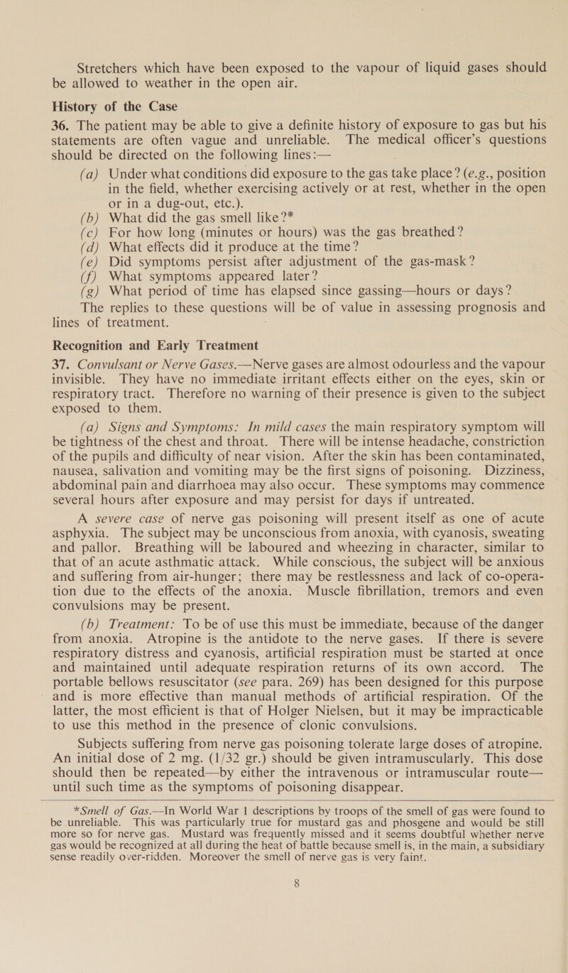Stretchers which have been exposed to the vapour of liquid gases should be allowed to weather in the open air. History of the Case 36. The patient may be able to give a definite history of exposure to gas but his statements are often vague and unreliable. The medical officer’s questions should be directed on the following lines :— (a) Under what conditions did exposure to the gas take place? (e.g., position in the field, whether exercising actively or at rest, whether in the open or in a dug-out, etc.). (b) What did the gas smell like ?* (c) For how long (minutes or hours) was the gas breathed? (d) What effects did it produce at the time? (e) Did symptoms persist after adjustment of the gas-mask? (f) What symptoms appeared later? g) What period of time has elapsed since gassing—hours or days? The replies to these questions will be of value in assessing prognosis and lines of treatment. | Recognition and Early Treatment 37. Convulsant or Nerve Gases.—Nerve gases are almost odourless and the vapour invisible. They have no immediate irritant effects either on the eyes, skin or respiratory tract. Therefore no warning of their presence is given to the subject exposed to them. (a) Signs and Symptoms: In mild cases the main respiratory symptom will be tightness of the chest and throat. There will be intense headache, constriction of the pupils and difficulty of near vision. After the skin has been contaminated, nausea, salivation and vomiting may be the first signs of poisoning. Dizziness, abdominal pain and diarrhoea may also occur. These symptoms may commence several hours after exposure and may persist for days if untreated. A severe case of nerve gas poisoning will present itself as one of acute asphyxia. The subject may be unconscious from anoxia, with cyanosis, sweating and pallor. Breathing will be laboured and wheezing in character, similar to that of an acute asthmatic attack. While conscious, the subject will be anxious and suffering from air-hunger; there may be restlessness and lack of co-opera- tion due to the effects of the anoxia. Muscle fibrillation, tremors and even convulsions may be present. (b) Treatment: To be of use this must be immediate, because of the danger from anoxia. Atropine is the antidote to the nerve gases. If there is severe respiratory distress and cyanosis, artificial respiration must be started at once and maintained until adequate respiration returns of its own accord. The portable bellows resuscitator (see para. 269) has been designed for this purpose and is more effective than manual methods of artificial respiration. Of the latter, the most efficient is that of Holger Nielsen, but it may be impracticable to use this method in the presence of clonic convulsions. Subjects suffering from nerve gas poisoning tolerate large doses of atropine. An initial dose of 2 mg. (1/32 gr.) should be given intramuscularly. This dose should then be repeated—by either the intravenous or intramuscular route— until such time as the symptoms of poisoning disappear.    * Smell of Gas.-In World War 1 descriptions by troops of the smell of gas were found to be unreliable. This was particularly true for mustard gas and phosgene and would be still more so for nerve gas. Mustard was frequently missed and it seems doubtful whether nerve gas would be recognized at all during the heat of battle because smell is, in the main, a subsidiary sense readily over-ridden. Moreover the smell of nerve gas is very faint.