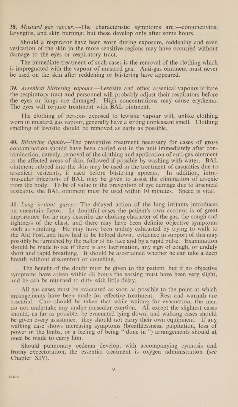 38. Mustard gas vapour.—The characteristic symptoms are:—conjunctivitis, laryngitis, and skin burning; but these develop only after some hours. Should a respirator have been worn during exposure, reddening and even vesication of the skin in the more sensitive regions may have occurred without damage to the eyes or respiratory tract. The immediate treatment of such cases is the removal of the clothing which is impregnated with the vapour of mustard gas. Anti-gas ointment must never be used on the skin after reddening or blistering have appeared. 39, Arsenical blistering vapours.—Lewisite and other arsenical vapours irritate the respiratory tract and personnel will probably adjust their respirators before the eyes or lungs are damaged. High concentrations may cause erythema. The eyes will require treatment with BAL ointment. The clothing of persons exposed to lewisite vapour will, unlike clothing worn in mustard gas vapour, generally have a strong unpleasant smell. Clothing smelling of lewisite should be removed as early as possible. 40. Blistering liquids —The preventive treatment necessary for cases of gross contamination should have been carried out in the unit immediately after con- tamination, namely, removal of the clothing and application of anti-gas ointment to the affected areas of skin, followed if possible by washing with water. BAL ointment rubbed into the skin may be used in the treatment of casualties due to arsenical vesicants, if used before blistering appears. In addition, intra- muscular injections of BAL may be given to assist the elimination of arsenic from the body. To be of value in the prevention of eye damage due to arsenical vesicants, the BAL ointment must be used within 10 minutes. Speed is vital. 41. Lung irritant gases.—The delayed action of the lung irritants introduces an uncertain factor. In doubtful cases the patient’s own account is of great importance for he may describe the choking character of the gas, the cough and tightness of the chest, and there may have been definite objective symptoms such as vomiting. He may have been unduly exhausted by trying to walk to the Aid Post, and have had to be helped down; evidence in support of this may possibly be furnished by the pallor of his face and by a rapid pulse. Examination should be made to see if there is any lacrimation, any sign of cough, or unduly short and rapid breathing. It should be ascertained whether he can take a deep breath without discomfort or coughing. The benefit of the doubt must be given to the patient but if no objective symptoms have arisen within 48 hours the gassing must have been very slight, and he can be returned to duty with little delay. All gas cases must be evacuated as soon as possible to the point at which arrangements have been made for effective treatment. Rest and warmth are essential. Care should be taken that while waiting for evacuation, the men do not undertake any undue muscular exertion. All except the slightest cases should, as far as possible, be evacuated lying down, and walking cases should be given every assistance; they should not carry their own equipment. If any walking case shows increasing symptoms (breathlessness, palpitation, loss of power in the limbs, or a feeling of being “ done in”) arrangements should at once be made to carry him. Should pulmonary oedema develop, with accompanying cyanosis and frothy expectoration, the essential treatment is oxygen administration (see Chapter XIV). 1134-2