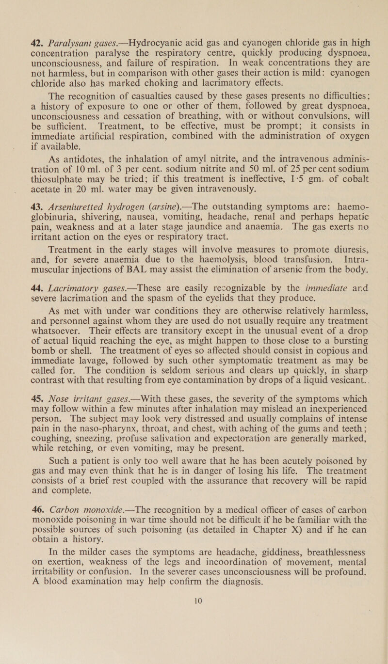 42. Paralysant gases.—Hydrocyanic acid gas and cyanogen chloride gas in high concentration paralyse the respiratory centre, quickly producing dyspnoea, unconsciousness, and failure of respiration. In weak concentrations they are not harmless, but in comparison with other gases their action is mild: cyanogen chloride also has marked choking and lacrimatory effects. The recognition of casualties caused by these gases presents no difficulties ; a history of exposure to one or other of them, followed by great dyspnoea, unconsciousness and cessation of breathing, with or without convulsions, will be sufficient. Treatment, to be effective, must be prompt; it consists in immediate artificial respiration, combined with the administration of oxygen if available. As antidotes, the inhalation of amyl nitrite, and the intravenous adminis- tration of 10 ml. of 3 per cent. sodium nitrite and 50 ml. of 25 per cent sodium thiosulphate may be tried; if this treatment is ineffective, 1-5 gm. of cobalt acetate in 20 ml. water may be given intravenously. 43. Arseniuretted hydrogen (arsine).—The outstanding symptoms are: haemo- globinuria, shivering, nausea, vomiting, headache, renal and perhaps hepatic pain, weakness and at a later stage jaundice and anaemia. The gas exerts no irritant action on the eyes or respiratory tract. Treatment in the early stages will involve measures to promote diuresis, and, for severe anaemia due to the haemolysis, blood transfusion. Intra- muscular injections of BAL may assist the elimination of arsenic from the body. 44, Lacrimatory gases.—These are easily recognizable by the immediate ard severe lacrimation and the spasm of the eyelids that they produce. As met with under war conditions they are otherwise relatively harmless, and personnel against whom they are used do not usually require any treatment whatsoever. Their effects are transitory except in the unusual event of a drop of actual liquid reaching the eye, as might happen to those close to a bursting bomb or shell. The treatment of eyes so affected should consist in copious and immediate lavage, followed by such other symptomatic treatment as may be called for. The condition is seldom serious and clears up quickly, in sharp contrast with that resulting from eye contamination by drops of a liquid vesicant.. 45. Nose irritant gases.—With these gases, the severity of the symptoms which may follow within a few minutes after inhalation may mislead an inexperienced person. The subject may look very distressed and usually complains of intense pain in the naso-pharynx, throat, and chest, with aching of the gums and teeth; coughing, sneezing, profuse salivation and expectoration are generally marked, while retching, or even vomiting, may be present. Such a patient is only too well aware that he has been acutely poisoned by gas and may even think that he is in danger of losing his life. The treatment consists of a brief rest coupled with the assurance that recovery will be rapid and complete. 46. Carbon monoxide.—The recognition by a medical officer of cases of carbon monoxide poisoning in war time should not be difficult if he be familiar with the possible sources of such poisoning (as detailed in Chapter X) and if he can obtain a history. In the milder cases the symptoms are headache, giddiness, breathlessness on exertion, weakness of the legs and incoordination of movement, mental irritability or confusion. In the severer cases unconsciousness will be profound. A blood examination may help confirm the diagnosis.