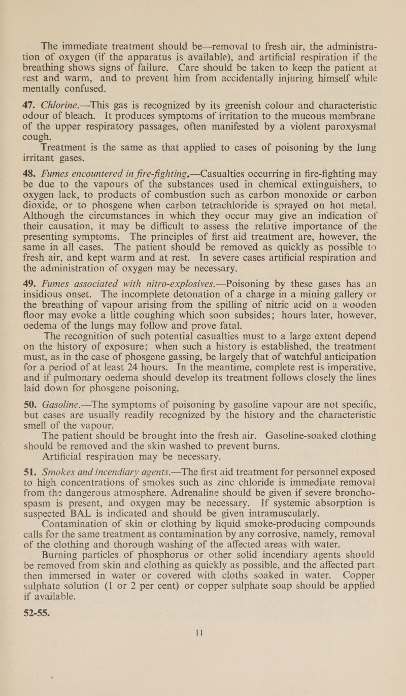 The immediate treatment should be—removal to fresh air, the administra- tion of oxygen (if the apparatus is available), and artificial respiration if the breathing shows signs of failure. Care should be taken to keep the patient at rest and warm, and to prevent him from accidentally injuring himself while mentally confused. 47. Chlorine.—This gas is recognized by its greenish colour and characteristic odour of bleach. It produces symptoms of irritation to the mucous membrane of the upper respiratory passages, often manifested by a violent paroxysmal cough. Treatment is the same as that applied to cases of poisoning by the lung irritant gases. 48. Fumes encountered in fire-fighting.—Casualties occurring in fire-fighting may be due to the vapours of the substances used in chemical extinguishers, to oxygen lack, to products of combustion such as carbon monoxide or carbon dioxide, or to phosgene when carbon tetrachloride is sprayed on hot metal. Although the circumstances in which they occur may give an indication of their causation, it may be difficult to assess the relative importance of the presenting symptoms. The principles of first aid treatment are, however, the same in all cases. The patient should be removed as quickly as possible to fresh air, and kept warm and at rest. In severe cases artificial respiration and the administration of oxygen may be necessary. 49. Fumes associated with nitro-explosives.—Poisoning by these gases has an insidious onset. The incomplete detonation of a charge in a mining gallery or the breathing of vapour arising from the spilling of nitric acid on a wooden floor may evoke a little coughing which soon subsides; hours later, however, oedema of the lungs may follow and prove fatal. The recognition of such potential casualties must to a large extent depend on the history of exposure; when such a history is established, the treatment must, as in the case of phosgene gassing, be largely that of watchful anticipation for a period of at least 24 hours. In the meantime, complete rest is imperative, and if pulmonary oedema should develop its treatment follows closely the lines laid down for phosgene poisoning. 50. Gasoline.—The symptoms of poisoning by gasoline vapour are not specific, but cases are usually readily recognized by the history and the characteristic smell of the vapour. The patient should be brought into the fresh air. Gasoline-soaked clothing should be removed and the skin washed to prevent burns. Artificial respiration may be necessary. 51. Smokes and incendiary agents.—The first aid treatment for personnel exposed to high concentrations of smokes such as zinc chloride is immediate removal from the dangerous atmosphere. Adrenaline should be given if severe broncho- spasm is present, and oxygen may be necessary. If systemic absorption is suspected BAL is indicated and should be given intramuscularly. Contamination of skin or clothing by liquid smoke-producing compounds calls for the same treatment as contamination by any corrosive, namely, removal of the clothing and thorough washing of the affected areas with water. Burning particles of phosphorus or other solid incendiary agents should be removed from skin and clothing as quickly as possible, and the affected part. then immersed in water or covered with cloths soaked in water. Copper sulphate solution (1 or 2 per cent) or copper sulphate soap should be applied if available. 52-55.