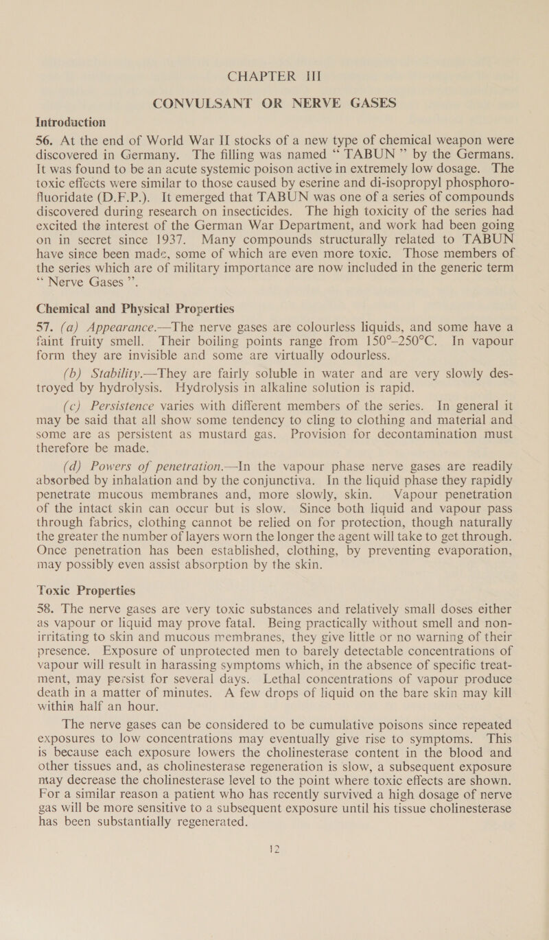 CONVULSANT OR NERVE GASES Introduction 56. At the end of World War II stocks of a new type of chemical weapon were discovered in Germany. The filling was named “ TABUN ” by the Germans. It was found to be an acute systemic poison active in extremely low dosage. The toxic effects were similar to those caused by eserine and di-isopropyl phosphoro- fluoridate (D.F.P.). It emerged that TABUN was one of a series of compounds discovered during research on insecticides. The high toxicity of the series had excited the interest of the German War Department, and work had been going on in secret since 1937. Many compounds structurally related to TABUN have since been made, some of which are even more toxic. Those members of the series which are of military importance are now included in the generic term * Nerve Gases ~. Chemical and Physical Properties 57. (a) Appearance.—The nerve gases are colourless liquids, and some have a faint fruity smell. Their boiling points range from 150°-250°C. In vapour form they are invisible and some are virtually odourless. (b) Stability.—They are fairly soluble in water and are very slowly des- troyed by hydrolysis. Hydrolysis in alkaline solution is rapid. (c) Persistence varies with different members of the series. In general it may be said that all show some tendency to cling to clothing and material and some are as persistent as mustard gas. Provision for decontamination must therefore be made. (d) Powers of penetration—In the vapour phase nerve gases are readily absorbed by inhalation and by the conjunctiva. In the liquid phase they rapidly penetrate mucous membranes and, more slowly, skin. | Vapour penetration of the intact skin can occur but is slow. Since both liquid and vapour pass through fabrics, clothing cannot be relied on for protection, though naturally the greater the number of layers worn the longer the agent will take to get through. Once penetration has been established, clothing, by preventing evaporation, may possibly even assist absorption by the skin. Toxic Properties 58. The nerve gases are very toxic substances and relatively small doses either as vapour or liquid may prove fatal. Being practically without smell and non- irritating to skin and mucous membranes, they give little or no warning of their presence. Exposure of unprotected men to barely detectable concentrations of vapour will result in harassing symptoms which, in the absence of specific treat- ment, may persist for several days. Lethal concentrations of vapour produce death in a matter of minutes. A few drops of liquid on the bare skin may kill within half an hour. The nerve gases can be considered to be cumulative poisons since repeated exposures to low concentrations may eventually give rise to symptoms. ‘This is because each exposure lowers the cholinesterase content in the blood and other tissues and, as cholinesterase regeneration is slow, a subsequent exposure niay decrease the cholinesterase level to the point where toxic effects are shown. For a similar reason a patient who has recently survived a high dosage of nerve gas will be more sensitive to a subsequent exposure until his tissue cholinesterase has been substantially regenerated.