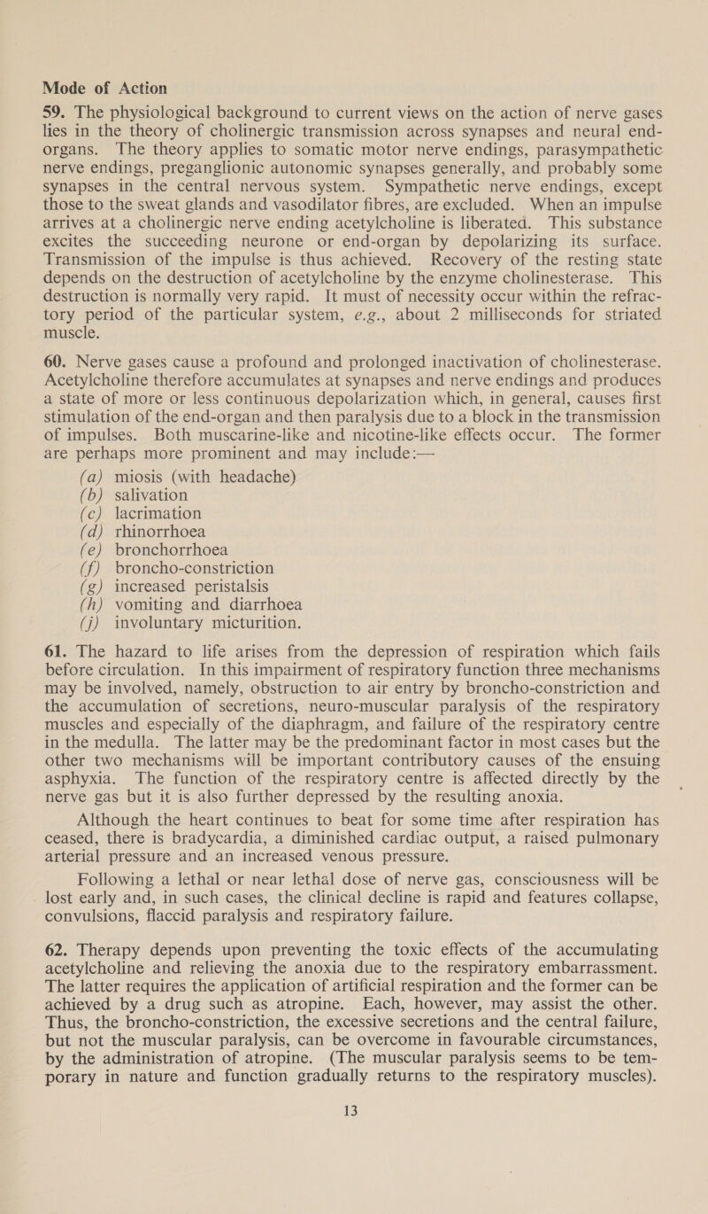 Mode of Action 59. The physiological background to current views on the action of nerve gases lies in the theory of cholinergic transmission across synapses and neural end- organs. The theory applies to somatic motor nerve endings, parasympathetic nerve endings, preganglionic autonomic synapses generally, and probably some synapses in the central nervous system. Sympathetic nerve endings, except those to the sweat glands and vasodilator fibres, are excluded. When an impulse arrives at a cholinergic nerve ending acetylcholine is liberated. This substance excites the succeeding neurone or end-organ by depolarizing its surface. Transmission of the impulse is thus achieved. Recovery of the resting state depends on the destruction of acetylcholine by the enzyme cholinesterase. This destruction is normally very rapid. It must of necessity occur within the refrac- tory period of the particular system, e.g., about 2 milliseconds for striated muscle. 60. Nerve gases cause a profound and prolonged inactivation of cholinesterase. Acetylcholine therefore accumulates at synapses and nerve endings and produces a state of more or less continuous depolarization which, in general, causes first stimulation of the end-organ and then paralysis due to a block in the transmission of impulses. Both muscarine-like and nicotine-like effects occur. The former are perhaps more prominent and may include:— (a) miosis (with headache) (b) salivation (c) lacrimation (d) rhinorrhoea (e) bronchorrhoea (f) broncho-constriction (g) increased peristalsis (h) vomiting and diarrhoea (j) involuntary micturition. 61. The hazard to life arises from the depression of respiration which fails before circulation. In this impairment of respiratory function three mechanisms may be involved, namely, obstruction to air entry by broncho-constriction and the accumulation of secretions, neuro-muscular paralysis of the respiratory muscles and especially of the diaphragm, and failure of the respiratory centre in the medulla. The latter may be the predominant factor in most cases but the other two mechanisms will be important contributory causes of the ensuing asphyxia. The function of the respiratory centre is affected directly by the nerve gas but it is also further depressed by the resulting anoxia. Although the heart continues to beat for some time after respiration has ceased, there is bradycardia, a diminished cardiac output, a raised pulmonary arterial pressure and an increased venous pressure. Following a lethal or near lethal dose of nerve gas, consciousness will be lost early and, in such cases, the clinical decline is rapid and features collapse, convulsions, flaccid paralysis and respiratory failure. 62. Therapy depends upon preventing the toxic effects of the accumulating acetylcholine and relieving the anoxia due to the respiratory embarrassment. The latter requires the application of artificial respiration and the former can be achieved by a drug such as atropine. Each, however, may assist the other. Thus, the broncho-constriction, the excessive secretions and the central failure, but not the muscular paralysis, can be overcome in favourable circumstances, by the administration of atropine. (The muscular paralysis seems to be tem- porary in nature and function gradually returns to the respiratory muscles).