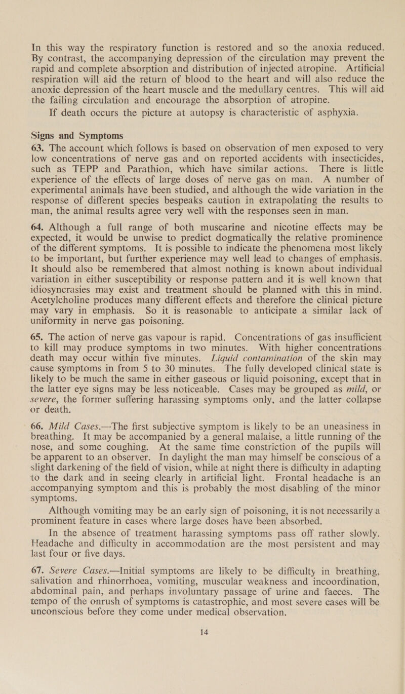 In this way the respiratory function is restored and so the anoxia reduced. By contrast, the accompanying depression of the circulation may prevent the rapid and complete absorption and distribution of injected atropine. Artificial respiration will aid the return of blood to the heart and will also reduce the anoxic depression of the heart muscle and the medullary centres. This will aid the failing circulation and encourage the absorption of atropine. If death occurs the picture at autopsy is characteristic of asphyxia. Signs and Symptoms 63. The account which follows is based on observation of men exposed to very low concentrations of nerve gas and on reported accidents with insecticides, such as TEPP and Parathion, which have similar actions. There is liitle experience of the effects of large doses of nerve gas on man. A number of experimental animals have been studied, and although the wide variation in the response of different species bespeaks caution in extrapolating the results to man, the animal results agree very well with the responses seen in man. 64. Although a full range of both muscarine and nicotine effects may be expected, it would be unwise to predict dogmatically the relative prominence of the different symptoms. It is possible to indicate the phenomena most likely to be important, but further experience may well lead to changes of emphasis. It should also be remembered that almost nothing is known about individual variation in either susceptibility or response pattern and it is well known that idiosyncrasies may exist and treatment should be planned with this in mind. Acetylcholine produces many different effects and therefore the clinical picture may vary in emphasis. So it is reasonable to anticipate a similar lack of uniformity in nerve gas poisoning. 65. The action of nerve gas vapour is rapid. Concentrations of gas insufficient to kill may produce symptoms in two minutes. With higher concentrations death may occur within five minutes. Liquid contamination of the skin may cause symptoms in from 5 to 30 minutes. The fully developed clinical state is likely to be much the same in either gaseous or liquid poisoning, except that in the latter eye signs may be less noticeable. Cases may be grouped as mild, or see the former suffering harassing symptoms only, and the latter collapse or death. 66. Mild Cases.—The first subjective symptom is likely to be an uneasiness in breathing. It may be accompanied by a general malaise, a little running of the nose, and some coughing. At the same time constriction of the pupils will be apparent to an observer. In daylight the man may himself be conscious of a slight darkening of the field of vision, while at night there is difficulty in adapting to the dark and in seeing clearly in artificial light. Frontal headache is an accompanying symptom and this is probably the most disabling of the minor symptoms. Although vomiting may be an early sign of poisoning, it is not necessarily a prominent feature in cases where large doses have been absorbed. In the absence of treatment harassing symptoms pass off rather slowly. Headache and difficulty in accommodation are the most persistent and may Jast four or five days. 67. Severe Cases.—Initial symptoms are likely to be difficulty in breathing, salivation and rhinorrhoea, vomiting, muscular weakness and incoordination, abdominal pain, and perhaps involuntary passage of urine and faeces. The tempo of the onrush of symptoms is catastrophic, and most severe cases will be unconscious before they come under medical observation.