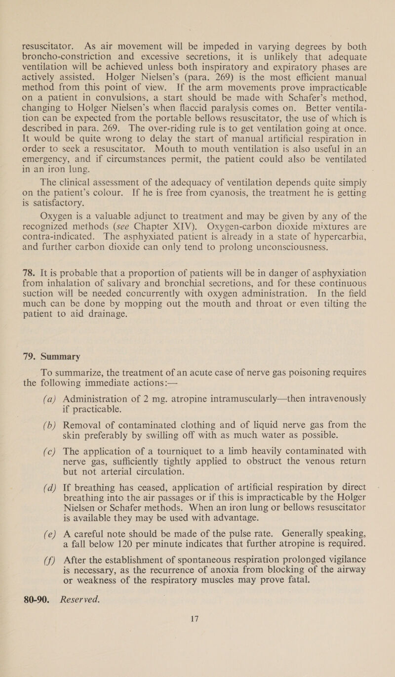 resuscitator. As air movement will be impeded in varying degrees by both broncho-constriction and excessive secretions, it is unlikely that adequate ventilation will be achieved unless both inspiratory and expiratory phases are actively assisted. Holger Nielsen’s (para. 269) is the most efficient manual method from this point of view. If the arm movements prove impracticable on a patient in convulsions, a start should be made with Schafer’s method, changing to Holger Nielsen’s when flaccid paralysis comes on. Better ventila- tion can be expected from the portable bellows resuscitator, the use of which is described in para. 269. The over-riding rule is to get ventilation going at once. It would be quite wrong to delay the start of manual artificial respiration in order to seek a resuscitator. Mouth to mouth ventilation is also useful in an emergency, and if circumstances permit, the patient could also be ventilated in an iron lung. The clinical assessment of the adequacy of ventilation depends quite simply on the patient’s colour. If he is free from cyanosis, the treatment he is getting is satisfactory. Oxygen is a valuable adjunct to treatment and may be given by any of the recognized methods (see Chapter XIV). Oxygen-carbon dioxide mixtures are contra-indicated. The asphyxiated patient is already in a state of hypercarbia, and further carbon dioxide can only tend to prolong unconsciousness. 78. It is probable that a proportion of patients will be in danger of asphyxiation from inhalation of salivary and bronchial secretions, and for these continuous suction will be needed concurrently with oxygen administration. In the field much can be done by mopping out the mouth and throat or even tilting the patient to aid drainage. 79, Summary To summarize, the treatment of an acute case of nerve gas poisoning requires the following immediate actions:— (a) Administration of 2 mg. atropine intramuscularly—then intravenously if practicable. (b) Removal of contaminated clothing and of liquid nerve gas from the skin preferably by swilling off with as much water as possible. (c) The application of a tourniquet to a limb heavily contaminated with nerve gas, sufficiently tightly applied to obstruct the venous return but not arterial circulation. (d) If breathing has ceased, application of artificial respiration by direct breathing into the air passages or if this is impracticable by the Holger Nielsen or Schafer methods. When an iron lung or bellows resuscitator is available they may be used with advantage. (e) A careful note should be made of the pulse rate. Generally speaking, a fall below 120 per minute indicates that further atropine is required. (f) After the establishment of spontaneous respiration prolonged vigilance is necessary, as the recurrence of anoxia from blocking of the airway or weakness of the respiratory muscles may prove fatal. 80-90. Reserved. iW