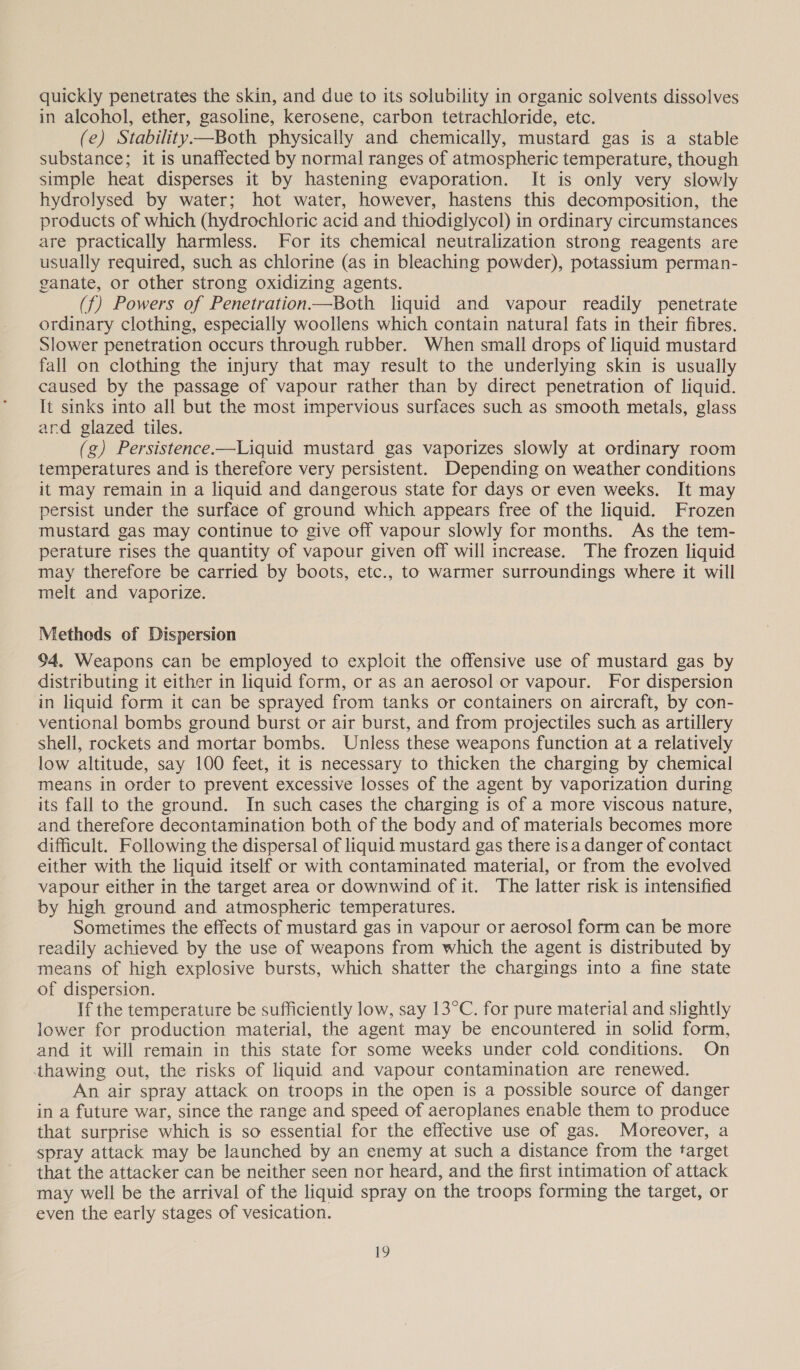 quickly penetrates the skin, and due to its solubility in organic solvents dissolves in alcohol, ether, gasoline, kerosene, carbon tetrachloride, etc. (e) Stability.—Both physically and chemically, mustard gas is a stable substance; it is unaffected by normal ranges of atmospheric temperature, though simple heat disperses it by hastening evaporation. It is only very slowly hydrolysed by water; hot water, however, hastens this decomposition, the products of which (hydrochloric acid and thiodiglycol) in ordinary circumstances are practically harmless. For its chemical neutralization strong reagents are usually required, such as chlorine (as in bleaching powder), potassium perman- ganate, or other strong oxidizing agents. (f) Powers of Penetration.—Both liquid and vapour readily penetrate ordinary clothing, especially woollens which contain natural fats in their fibres. Slower penetration occurs through rubber. When small drops of liquid mustard fall on clothing the injury that may result to the underlying skin is usually caused by the passage of vapour rather than by direct penetration of liquid. It sinks into all but the most impervious surfaces such as smooth metals, glass ard glazed tiles. (g) Persistence.—Liquid mustard gas vaporizes slowly at ordinary room temperatures and is therefore very persistent. Depending on weather conditions it may remain in a liquid and dangerous state for days or even weeks. It may persist under the surface of ground which appears free of the liquid. Frozen mustard gas may continue to give off vapour slowly for months. As the tem- perature rises the quantity of vapour given off will increase. The frozen liquid may therefore be carried by boots, etc., to warmer surroundings where it will melt and vaporize. Metheds of Dispersion 94. Weapons can be employed to exploit the offensive use of mustard gas by distributing it either in liquid form, or as an aerosol or vapour. For dispersion in liquid form it can be sprayed from tanks or containers on aircraft, by con- ventional bombs ground burst or air burst, and from projectiles such as artillery shell, rockets and mortar bombs. Unless these weapons function at a relatively low altitude, say 100 feet, it is necessary to thicken the charging by chemical means in order to prevent excessive losses of the agent by vaporization during its fall to the ground. In such cases the charging is of a more viscous nature, and therefore decontamination both of the body and of materials becomes more difficult. Following the dispersal of liquid mustard gas there is a danger of contact either with the liquid itself or with contaminated material, or from the evolved vapour either in the target area or downwind of it. The latter risk is intensified by high ground and atmospheric temperatures. Sometimes the effects of mustard gas in vapour or aerosol form can be more readily achieved by the use of weapons from which the agent is distributed by means of high explosive bursts, which shatter the chargings into a fine state of dispersion. If the temperature be sufficiently low, say 13°C. for pure material and slightly lower for production material, the agent may be encountered in solid form, and it will remain in this state for some weeks under cold conditions. On thawing out, the risks of liquid and vapour contamination are renewed. An air spray attack on troops in the open is a possible source of danger in a future war, since the range and speed of aeroplanes enable them to produce that surprise which is so essential for the effective use of gas. Moreover, a spray attack may be launched by an enemy at such a distance from the target that the attacker can be neither seen nor heard, and the first intimation of attack may well be the arrival of the liquid spray on the troops forming the target, or even the early stages of vesication.