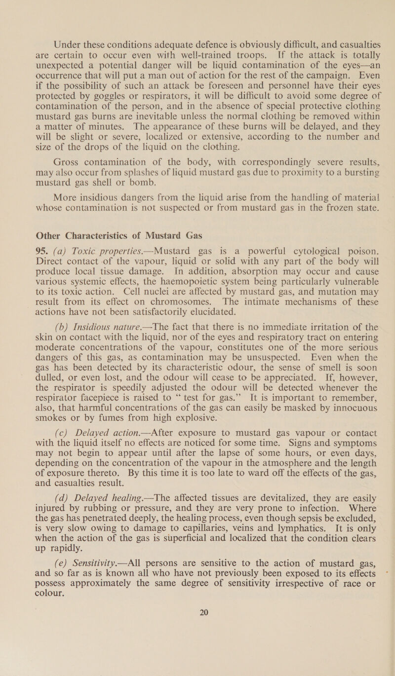 Under these conditions adequate defence is obviously difficult, and casualties are certain to occur even with well-trained troops. If the attack is totally unexpected a potential danger will be liquid contamination of the eyes—an occurrence that will put a man out of action for the rest of the campaign. Even if the possibility of such an attack be foreseen and personnel have their eyes protected by goggles or respirators, it will be dificult to avoid some degree of contamination of the person, and in the absence of special protective clothing mustard gas burns are inevitable unless the normal clothing be removed within a matter of minutes. The appearance of these burns will be delayed, and they will be slight or severe, localized or extensive, according to the number and size of the drops of the liquid on the clothing. Gross contamination of the body, with correspondingly severe results, may also occur from splashes of liquid mustard gas due to proximity to a bursting mustard gas shell or bomb. More insidious dangers from the liquid arise from the handling of material whose contamination is not suspected or from mustard gas in the frozen state. Other Characteristics of Mustard Gas 95. (a) Toxic properties—Mustard gas is a powerful cytological poison. Direct contact of the vapour, liquid or solid with any part of the body will produce local tissue damage. In addition, absorption may occur and cause various systemic effects, the haemopoietic system being particularly vulnerable to its toxic action. Cell nuclei are affected by mustard gas, and mutation may result from its effect on chromosomes. The intimate mechanisms of these - actions have not been satisfactorily elucidated. (b) Insidious nature.—The fact that there is no immediate irritation of the skin on contact with the liquid, nor of the eyes and respiratory tract on entering moderate concentrations of the vapour, constitutes one of the more serious dangers of this gas, as contamination may be unsuspected. Even when the gas has been detected by its characteristic odour, the sense of smell is soon dulled, or even lost, and the odour will cease to be appreciated. If, however, the respirator is speedily adjusted the odour will be detected whenever the respirator facepiece is raised to “ test for gas.” It is important to remember, also, that harmful concentrations of the gas can easily be masked by innocuous smokes or by fumes from high explosive. (c) Delayed action—After exposure to mustard gas vapour or contact with the liquid itself no effects are noticed for some time. Signs and symptoms may not begin to appear until after the lapse of some hours, or even days, depending on the concentration of the vapour in the atmosphere and the length of exposure thereto. By this time it is too late to ward off the effects of the gas, and casualties result. (d) Delayed healing.—The affected tissues are devitalized, they are easily injured by rubbing or pressure, and they are very prone to infection. Where the gas has penetrated deeply, the healing process, even though sepsis be excluded, is very slow owing to damage to capillaries, veins and lymphatics. It is only when the action of the gas is superficial and localized that the condition clears up rapidly. (e) Sensitivity—All persons are sensitive to the action of mustard gas, and so far as is known all who have not previously been exposed to its effects possess approximately the same degree of sensitivity irrespective of race or colour.