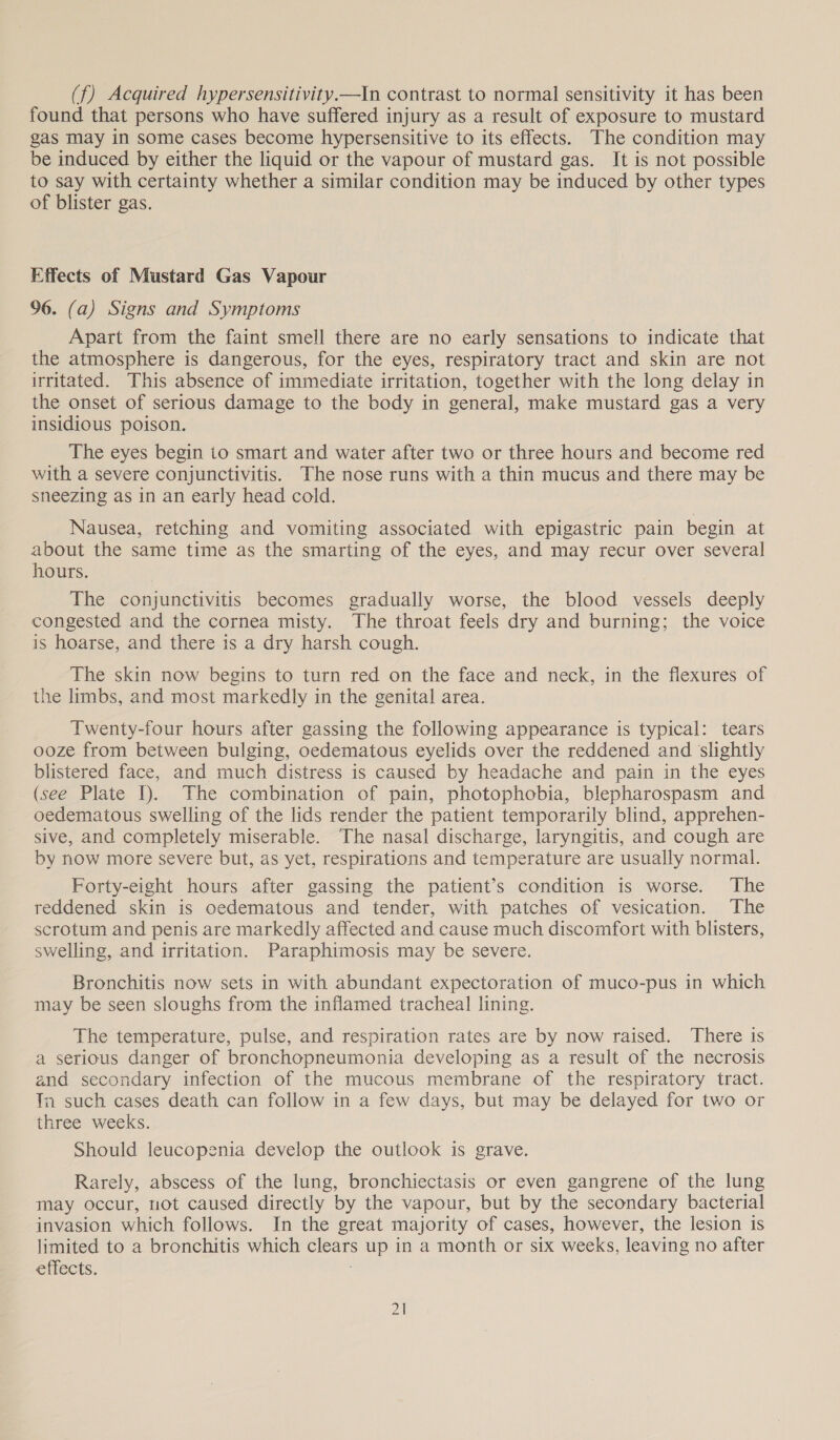 (f) Acquired hypersensitivity.—In contrast to normal sensitivity it has been found that persons who have suffered injury as a result of exposure to mustard gas may in some cases become hypersensitive to its effects. The condition may be induced by either the liquid or the vapour of mustard gas. It is not possible to say with certainty whether a similar condition may be induced by other types of blister gas. Effects of Mustard Gas Vapour 96. (a) Signs and Symptoms Apart from the faint smell there are no early sensations to indicate that the atmosphere is dangerous, for the eyes, respiratory tract and skin are not irritated. This absence of immediate irritation, together with the long delay in the onset of serious damage to the body in general, make mustard gas a very insidious poison. The eyes begin to smart and water after two or three hours and become red with a severe conjunctivitis. The nose runs with a thin mucus and there may be sneezing as in an early head cold. Nausea, retching and vomiting associated with epigastric pain begin at about the same time as the smarting of the eyes, and may recur over several hours. The conjunctivitis becomes gradually worse, the blood vessels deeply congested and the cornea misty. The throat feels dry and burning; the voice is hoarse, and there is a dry harsh cough. The skin now begins to turn red on the face and neck, in the flexures of the limbs, and most markedly in the genital area. Twenty-four hours after gassing the following appearance is typical: tears ooze from between bulging, oedematous eyelids over the reddened and slightly blistered face, and much distress is caused by headache and pain in the eyes (see Plate I). The combination of pain, photophobia, blepharospasm and oedematous swelling of the lids render the patient temporarily blind, apprehen- sive, and completely miserable. The nasal discharge, laryngitis, and cough are by now more severe but, as yet, respirations and temperature are usually normal. Forty-eight hours after gassing the patient’s condition is worse. The reddened skin is oedematous and tender, with patches of vesication. The scrotum and penis are markedly affected and cause much discomfort with blisters, swelling, and irritation. Paraphimosis may be severe. Bronchitis now sets in with abundant expectoration of muco-pus in which may be seen sloughs from the inflamed tracheal lining. The temperature, pulse, and respiration rates are by now raised. There is a serious danger of bronchopneumonia developing as a result of the necrosis and secondary infection of the mucous membrane of the respiratory tract. Tm such cases death can follow in a few days, but may be delayed for two or three weeks. Should leucopenia develop the outlook is grave. Rarely, abscess of the lung, bronchiectasis or even gangrene of the lung may occur, not caused directly by the vapour, but by the secondary bacterial invasion which follows. In the great majority of cases, however, the lesion is limited to a bronchitis which clears up in a month or six weeks, leaving no after effects.