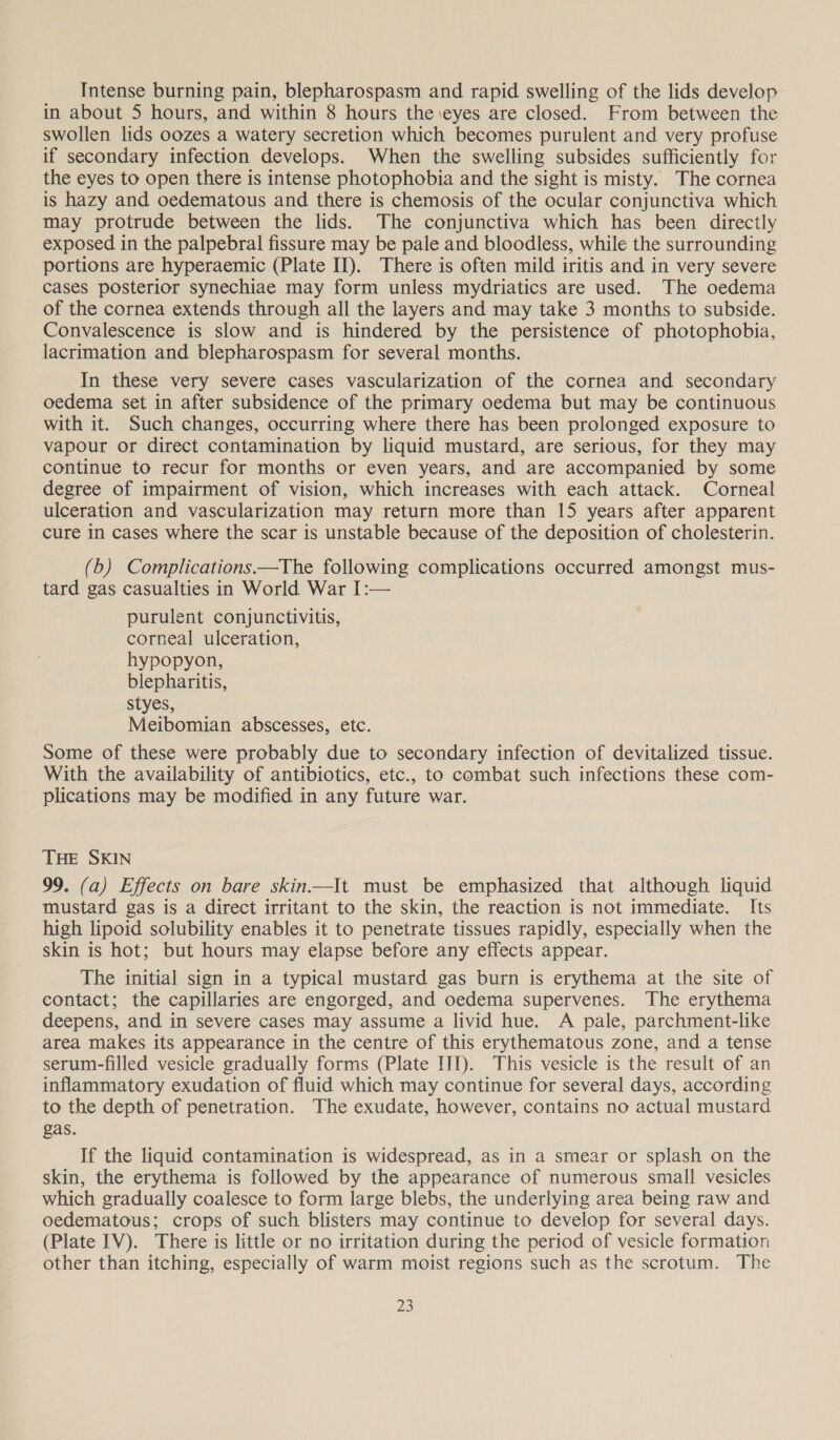 Intense burning pain, blepharospasm and rapid swelling of the lids develop in about 5 hours, and within 8 hours the \eyes are closed. From between the swollen lids oozes a watery secretion which becomes purulent and very profuse if secondary infection develops. When the swelling subsides sufficiently for the eyes to open there is intense photophobia and the sight is misty. The cornea is hazy and oedematous and there is chemosis of the ocular conjunctiva which may protrude between the lids. The conjunctiva which has been directly exposed in the palpebral fissure may be pale and bloodless, while the surrounding portions are hyperaemic (Plate II). There is often mild iritis and in very severe cases posterior synechiae may form unless mydriatics are used. The oedema of the cornea extends through all the layers and may take 3 months to subside. Convalescence is slow and is hindered by the persistence of photophobia, lacrimation and blepharospasm for several months. In these very severe cases vascularization of the cornea and secondary oedema set in after subsidence of the primary oedema but may be continuous with it. Such changes, occurring where there has been prolonged exposure to vapour or direct contamination by liquid mustard, are serious, for they may continue to recur for months or even years, and are accompanied by some degree of impairment of vision, which increases with each attack. Corneal ulceration and vascularization may return more than 15 years after apparent cure in cases where the scar is unstable because of the deposition of cholesterin. (b) Complications.—The following complications occurred amongst mus- tard gas casualties in World War I:— purulent conjunctivitis, corneal ulceration, hypopyon, blepharitis, styes, Meibomian abscesses, etc. Some of these were probably due to secondary infection of devitalized tissue. With the availability of antibiotics, etc., to combat such infections these com- plications may be modified in any future war. THE SKIN 99. (a) Effects on bare skin.—It must be emphasized that although liquid mustard gas is a direct irritant to the skin, the reaction is not immediate. Its high lipoid solubility enables it to penetrate tissues rapidly, especially when the skin is hot; but hours may elapse before any effects appear. The initial sign in a typical mustard gas burn is erythema at the site of contact; the capillaries are engorged, and oedema supervenes. The erythema deepens, and in severe cases may assume a livid hue. A pale, parchment-like area makes its appearance in the centre of this erythematous zone, and a tense serum-filled vesicle gradually forms (Plate III). This vesicle is the result of an inflammatory exudation of fluid which may continue for several days, according to the depth of penetration. The exudate, however, contains no actual mustard gas. If the liquid contamination is widespread, as in a smear or splash on the skin, the erythema is followed by the appearance of numerous small vesicles which gradually coalesce to form large blebs, the underlying area being raw and oedematous; crops of such blisters may continue to develop for several days. (Plate IV). There is little or no irritation during the period of vesicle formation other than itching, especially of warm moist regions such as the scrotum. The gz