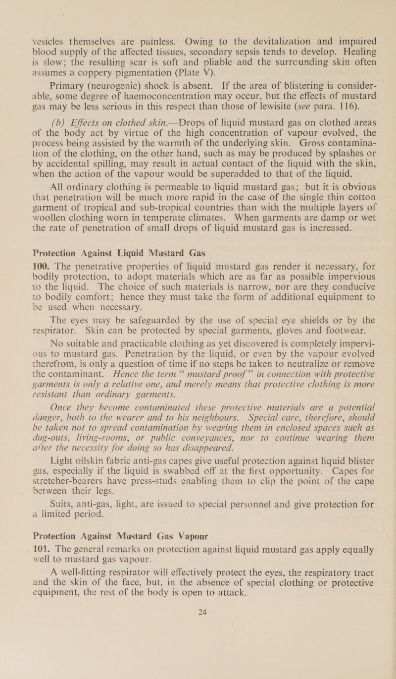 vesicles themselves are painless. Owing to the devitalization and impaired blood supply of the affected tissues, secondary sepsis tends to develop. Healing is slow; the resulting scar is soft and pliable and the surrounding skin often assumes a coppery pigmentation (Plate V). Primary (neurogenic) shock is absent. If the area of blistering is consider- able, some degree of haemoconcentration may occur, but the effects of mustard gas may be less serious in this respect than those of lewisite (see para. 116). (b) Effects on clothed skin.—Drops of liquid mustard gas on clothed areas of the body act by virtue of the high concentration of vapour evolved, the process being assisted by the warmth of the underlying skin. Gross contamina- tion of the clothing, on the other hand, such as may be produced by splashes or by accidental spilling, may result in actual contact of the liquid with the skin, when the action of the vapour would be superadded to that of the liquid. All ordinary clothing is permeable to liquid mustard gas; but it is obvious that penetration will be much more rapid in the case of the single thin cotton garment of tropical and sub-tropical countries than with the multiple layers of woollen clothing worn in temperate climates. When garments are damp or wet the rate of penetration of small drops of liquid mustard gas is increased. Protection Against Liquid Mustard Gas 100. The penetrative properties of liquid mustard gas render it necessary, for bodily protection, to adopt materials which are as far as possible impervious to the liquid. The choice of such materials is narrow, nor are they conducive to bodily comfort; hence they must take the form of additional equipment to be used when necessary. : The eyes may be safeguarded by the use of special eye shields or by the respirator. Skin can be protected by special garments, gloves and footwear. No suitable and practicable clothing as yet discovered is completely impervi- ous to mustard gas. Penetration by the liquid, or even by the vapour evolved therefrom, is only a question of time if no steps be taken to neutralize or remove the contaminant. Hence the term “ mustard proof” in connection with protective garments is only a relative one, and merely means that protective clothing is more resistant than ordinary garments. Once they become contaminated these protective materials are a potential danger, both to the wearer and to his neighbours. Special care, therefore, should be taken not to spread contamination by wearing them in enclosed spaces such as dug-outs, living-rooms, or public conveyances, nor to continue wearing them ater the necessity for doing so has disappeared. Light oilskin fabric anti-gas capes give useful protection against liquid blister gas, especially if the liquid is swabbed off at the first opportunity. Capes for stretcher-bearers have press-studs enabling them to clip the point of the cape between their legs. Suits, anti-gas, light, are issued to special personnel and give protection for a limited period. Protection Against Mustard Gas Vapour 101. The general remarks on protection against liquid mustard gas apply equally well to mustard gas vapour. A well-fitting respirator will effectively protect the eyes, the respiratory tract and the skin of the face, but, in the absence of special clothing or protective equipment, the rest of the body is open to attack.