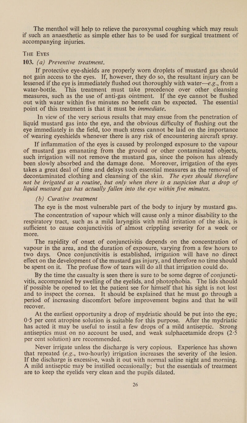 The menthol will help to relieve the paroxysmal coughing which may result if such an anaesthetic as simple ether has to be used for surgical treatment of accompanying injuries. THE EYEs 103. (a) Preventive treatment. If protective eye-shields are properly worn droplets of mustard gas should not gain access to the eyes. If, however, they do so, the resultant injury can be lessened if the eye is immediately flushed out thoroughly with water—e.g., from a water-bottle. This treatment must take precedence over other cleansing measures, such as the use of anti-gas ointment. If the eye cannot be flushed out with water within five minutes no benefit can be expected. The essential point of this treatment is that it must be immediate. In view of the very serious results that may ensue from the penetration of liquid mustard gas into the eye, and the obvious difficulty of flushing out the eye immediately in the field, too much stress cannot be laid on the importance of wearing eyeshields whenever there is any risk of encountering aircraft spray. If inflammation of the eyes is caused by prolonged exposure to the vapour of mustard gas emanating from the ground or other contaminated objects, such irrigation will not remove the mustard gas, since the poison has already been slowly absorbed and the damage done. Moreover, irrigation of the eyes takes a great deal of time and delays such essential measures as the removal of decontaminated clothing and cleansing of the skin. The eyes should therefore not be irrigated as a routine, but only when there is a suspicion that a drop of liquid mustard gas has actually fallen into the eye within five minutes. (b) Curative treatment The eye is the most vulnerable part of the body to injury by mustard gas. The concentration of vapour which will cause only a minor disability to the respiratory tract, such as a mild laryngitis with mild irritation of the skin, is sufficient to cause conjunctivitis of almost crippling severity for a week or more. The rapidity of onset of conjunctivitis depends on the concentration of vapour in the area, and the duration of exposure, varying from a few hours to two days. Once conjunctivitis is established, irrigation will have no direct effect on the development of the mustard gas injury, and therefore no time should be spent on it. The profuse flow of tears will do all that irrigation could do. By the time the casualty is seen there is sure to be some degree of conjuncti- vitis, accompanied by swelling of the eyelids, and photophobia. The lids should if possible be opened to let the patient see for himself that his sight is not lost and to inspect the cornea. It should be explained that he must go through a period of increasing discomfort before improvement begins and that he will recover. At the earliest opportunity a drop of mydriatic should be put into the eye; 0-5 per cent atropine solution is suitable for this purpose. After the mydriatic has acted it may be useful to instil a few drops of a mild antiseptic. Strong antiseptics must on no account be used, and weak sulphacetamide drops (2-5 per cent solution) are recommended. Never irrigate unless the discharge is very copious. Experience has shown that repeated (e.g., two-hourly) irrigation increases the severity of the lesion. If the discharge is excessive, wash it out with normal saline night and morning. A mild antiseptic may be instilled occasionally; but the essentials of treatment are to keep the eyelids very clean and the pupils dilated.