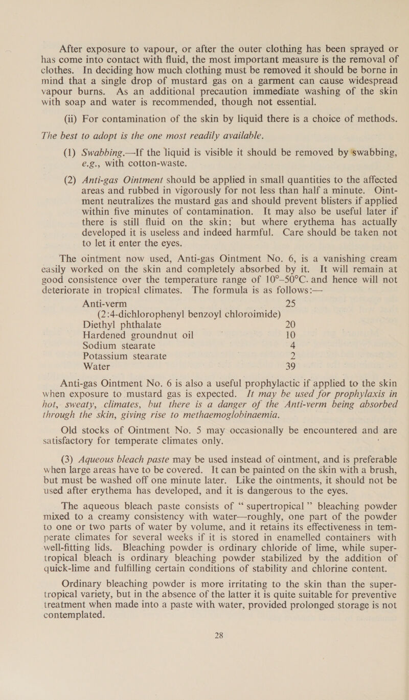 After exposure to vapour, or after the outer clothing has been sprayed or has come into contact with fluid, the most important measure is the removal of clothes. In deciding how much clothing must be removed it should be borne in mind that a single drop of mustard gas on a garment can cause widespread vapour burns. As an additional precaution immediate washing of the skin with soap and water is recommended, though not essential. (ii) For contamination of the skin by liquid there is a choice of methods. The best to adopt is the one most readily available. (1) Swabbing.—If the liquid is visible it should be removed by ‘swabbing, e.g., with cotton-waste. (2) Anti-gas Ointment should be applied in small quantities to the affected areas and rubbed in vigorously for not less than half a minute. Oint- ment neutralizes the mustard gas and should prevent blisters if applied within five minutes of contamination. It may also be useful later if there is still fluid on the skin; but where erythema has actually developed it is useless and indeed harmful. Care should be taken not to let it enter the eyes. The ointment now used, Anti-gas Ointment No. 6, is a vanishing cream easily worked on the skin and completely absorbed by it. It will remain at good consistence over the temperature range of 10°-50°C. and hence will not deteriorate in tropical climates. The formula is as follows :— Anti-verm 25 (2:4-dichlorophenyl benzoyl chloroimide) Diethyl phthalate 20 Hardened groundnut oil 10 Sodium stearate 4 Potassium stearate 2 Water 39 Anti-gas Ointment No. 6 is also a useful prophylactic if applied to the skin when exposure to mustard gas is expected. Jt may be used for prophylaxis in hot, sweaty, climates, but there is a danger of the Anti-verm being absorbed through the skin, giving rise to methaemoglobinaemia. Old stocks of Ointment No. 5 may occasionally be encountered and are satisfactory for temperate climates only. (3) Aqueous bleach paste may be used instead of ointment, and is preferable when large areas have to be covered. It can be painted on the skin with a brush, but must be washed off one minute later. Like the ointments, it should not be used. after erythema has developed, and it is dangerous to the eyes. The aqueous bleach paste consists of “ supertropical’’ bleaching powder mixed to a creamy consistency with water—roughly, one part of the powder to one or two parts of water by volume, and it retains its effectiveness in tem- perate climates for several weeks if it is stored in enamelled containers with well-fitting lids. Bleaching powder is ordinary chloride of lime, while super- tropical bleach is ordinary bleaching powder stabilized by the addition of quick-lime and fulfilling certain conditions of stability and chlorine content. Ordinary bleaching powder is more irritating to the skin than the super- tropical variety, but in the absence of the latter it is quite suitable for preventive treatment when made into a paste with water, provided prolonged storage is not contemplated.