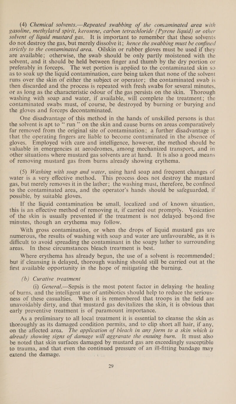 (4) Chemical solvents.—Repeated swabbing of the coniaminated area with gasoline, methylated spirit, kerosene, carbon tetrachloride (Pyrene liquid) or other solvent of liquid mustard gas. It is important to remember that these solvents do not destroy the gas, but merely dissolve it; hence the swabbing must be confined strictly to the contaminated area. Oilskin or rubber gloves must be used if they are available; otherwise, the swab should be only partly moistened with the solvent, and it should be held between finger and thumb by the dry portion or preferably in forceps. The wet portion is applied to the contaminated skin so as to soak up the liquid contamination, care being taken that none cf the solvent runs over the skin of either the subject or operator; the contaminated swab is then discarded and the process is repeated with fresh swabs for several minutes, or as long as the characteristic odour of the gas persists on the skin. Thorough washing with soap and water, if available, will complete the treatment; the contaminated swabs must, of course, be destroyed by burning or burying and the gloves and forceps decontaminated. One disadvantage of this method in the hands of unskilled persons is that the solvent is apt to “ run ”’ on the skin and cause burns on areas comparatively far removed from the original site of contamination; a further disadvantage is that the operating fingers are liable to become contaminated in the absence of gloves. Employed with care and intelligence, however, the method should be valuable in emergencies at aerodromes, among mechanized transport, and in other situations where mustard gas solvents are at hand. It is also a good means of removing mustard gas from burns already showing erythema. (5) Washing with soap and water, using hard soap and frequent changes of water is a very effective method. This process does not destroy the mustard gas, but merely removes it in the lather; the washing must, therefore, be confined to the contaminated area, and the operator’s hands should be safeguarded, if possible, by suitable gloves. If the liquid contamination be small, localized and of known situation, this is an effective method of removing it, if carried out promptly. Vesication of the skin is usually prevented if the treatment is not delayed beyond five minutes, though an erythema may follow. With gross contamination, or when the drops of liquid mustard gas are numerous, the results of washing with soap and water are unfavourable, as it is difficult to avoid spreading the contaminant in the soapy lather to surrounding areas. In these circumstances bleach treatment is best. Where erythema has already begun, the use of a solvent is recommended ; but if cleansing is delayed, thorough washing should still be carried out at the first available opportunity in the hope of mitigating the burning. (b) Curative treatment (i) General.—Sepsis is the most potent factor in delaying the healing of burns, and the intelligent use of antibiotics should help to reduce the serious- ness of these casualties. When it is remembered that troops in the field are unavoidably dirty, and that mustard gas devitalizes the skin, it is obvious that early preventive treatment is of paramount importance. As a preliminary to all local treatment it is essential to cleanse the skin as thoroughly as its damaged condition permits, and to clip short all hair, if any, on the affected area. The application of bleach in any form to a skin which is already showing signs of damage will aggravate the ensuing burn. It must also be noted that skin surfaces damaged by mustard gas are exceedingly susceptible to trauma, and that even the contnnes pressure of an ill-fitting bandage mu extend the damage. )