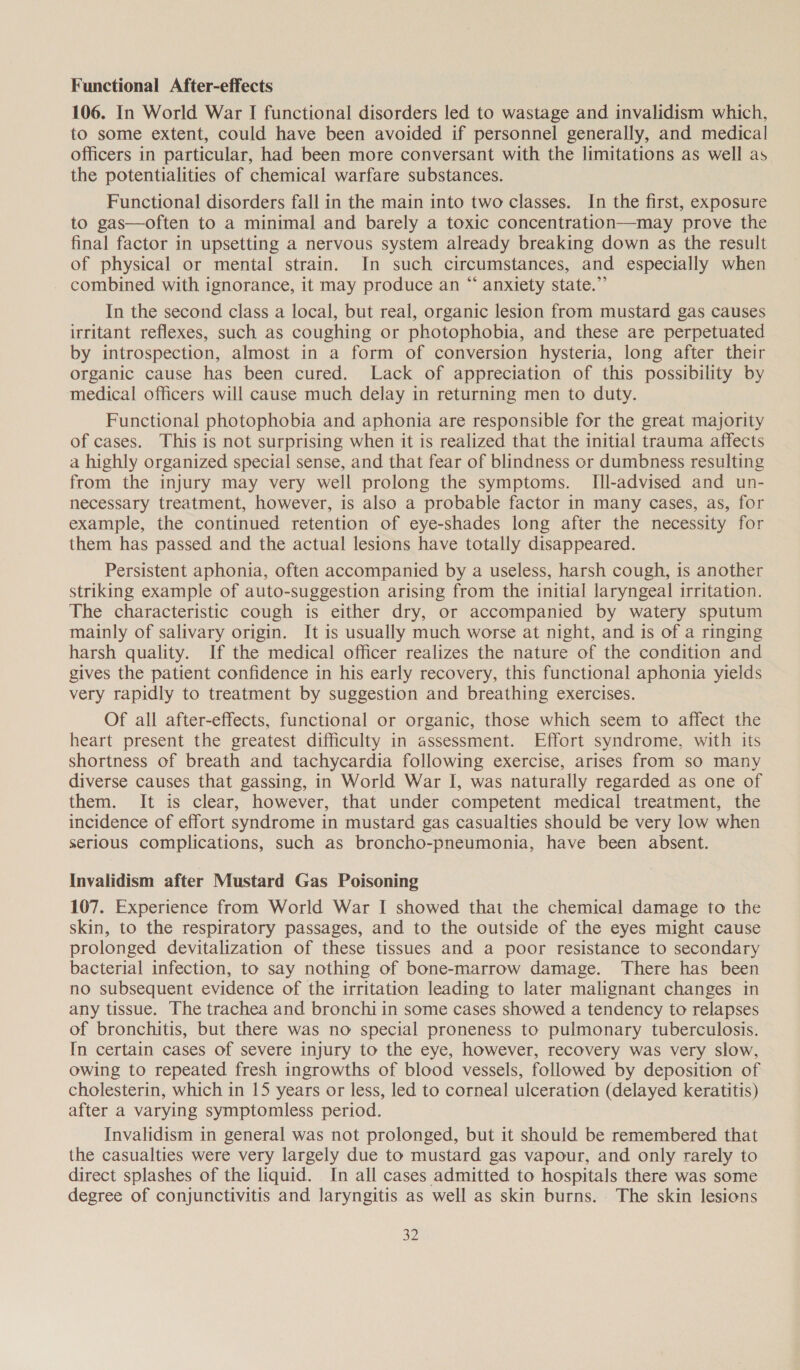 Functional After-effects 106. In World War I functional disorders led to wastage and invalidism which, to some extent, could have been avoided if personnel generally, and medical officers in particular, had been more conversant with the limitations as well as the potentialities of chemical warfare substances. Functional disorders fall in the main into two classes. In the first, exposure to gas—often to a minimal and barely a toxic concentration—may prove the final factor in upsetting a nervous system already breaking down as the result of physical or mental strain. In such circumstances, and especially when combined with ignorance, it may produce an “ anxiety state.”’ In the second class a local, but real, organic lesion from mustard gas causes irritant reflexes, such as coughing or photophobia, and these are perpetuated by introspection, almost in a form of conversion hysteria, long after their organic cause has been cured. Lack of appreciation of this possibility by medical officers will cause much delay in returning men to duty. Functional photophobia and aphonia are responsible for the great majority of cases. This is not surprising when it is realized that the initial trauma affects a highly organized special sense, and that fear of blindness ocr dumbness resulting from the injury may very well prolong the symptoms. IIl-advised and un- necessary treatment, however, is also a probable factor in many cases, as, for example, the continued retention of eye-shades long after the necessity for them has passed and the actual lesions have totally disappeared. Persistent aphonia, often accompanied by a useless, harsh cough, is another striking example of auto-suggestion arising from the initial laryngeal irritation. The characteristic cough is either dry, or accompanied by watery sputum mainly of salivary origin. It is usually much worse at night, and is of a ringing harsh quality. If the medical officer realizes the nature of the condition and gives the patient confidence in his early recovery, this functional aphonia yields very rapidly to treatment by suggestion and breathing exercises. Of all after-effects, functional or organic, those which seem to affect the heart present the greatest difficulty in assessment. Effort syndrome, with its shortness of breath and tachycardia following exercise, arises from so many diverse causes that gassing, in World War I, was naturally regarded as one of them. It is clear, however, that under competent medical treatment, the incidence of effort syndrome in mustard gas casualties should be very low when serious complications, such as broncho-pneumonia, have been absent. Invalidism after Mustard Gas Poisoning 107. Experience from World War I showed that the chemical damage to the skin, to the respiratory passages, and to the outside of the eyes might cause prolonged devitalization of these tissues and a poor resistance to secondary bacterial infection, to say nothing of bone-marrow damage. There has been no subsequent evidence of the irritation leading to later malignant changes in any tissue. The trachea and bronchi in some cases showed a tendency to relapses of bronchitis, but there was no special proneness to pulmonary tuberculosis. In certain cases of severe injury to the eye, however, recovery was very slow, owing to repeated fresh ingrowths of blood vessels, followed by deposition of cholesterin, which in 15 years or less, led to corneal ulceration (delayed keratitis) after a varying symptomless period. Invalidism in general was not prolonged, but it should be remembered that the casualties were very largely due to mustard gas vapour, and only rarely to direct splashes of the liquid. In all cases admitted to hospitals there was some degree of conjunctivitis and laryngitis as well as skin burns. The skin lesions