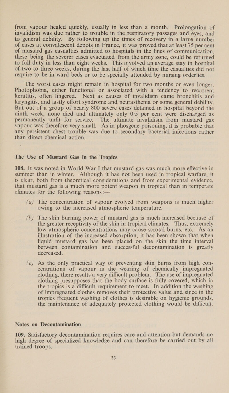 from vapour healed quickly, usually in less than a month. Prolongation of invalidism was due rather to trouble in the respiratory passages and eyes, and to general debility. By following up the times of recovery in a large number of cases at convalescent depots in France, it was proved that at least 75 per cent of mustard gas casualties admitted to hospitals in the lines of communication, these being the severer cases evacuated from the army zone, could be returned to full duty in less than eight weeks. This involved an average stay in hospital of two to three weeks, during the last half of which time the casualties did not require to be in ward beds or to be specially attended by nursing orderlies. The worst cases might remain in hospital for two months or even longer. Photophobia, either functional or associated with a tendency to recurrent keratitis, often lingered. Next as causes of invalidism came bronchitis and laryngitis, and lastly effort syndrome and neurasthenia or some general debility. But out of a group of nearly 800 severe cases detained in hospital beyond the ninth week, none died and ultimately only 0-5 per cent were discharged as permanently unfit for service. The ultimate invalidism from mustard gas vapour was therefore very small. As in phosgene poisoning, it is probable that any persistent chest trouble was due to secondary bacterial infections rather than direct chemical action. The Use of Mustard Gas in the Tropics 108. It was noted in World War I that mustard gas was much more effective in summer than in winter. Although it has not been used in tropical warfare, it is clear, both from theoretical considerations and from experimental evidence, that mustard gas is a much more potent weapon in tropical than in temperate climates for the following reasons :— (a) The concentration of vapour evolved from weapons is much higher owing to the increased atmospheric temperature. (b) The skin burning power of mustard gas is much increased because of the greater receptivity of the skin in tropical climates. Thus, extremely low atmospheric concentrations may cause scrotal burns, etc. As an illustration of the increased absorption, it has been shown that when liquid mustard gas has been placed on the skin the time interval between contamination and successful decontamination is greatly decreased. (c) As the only practical way of preventing skin burns from high con- centrations of vapour is the wearing of chemically impregnated clothing, there results a very difficult problem. The use of impregnated clothing presupposes that the body surface is fully covered, which in the tropics is a difficult requirement to meet. In addition the washing of impregnated clothes removes their protective value and since in the tropics frequent washing of clothes is desirable on hygienic grounds, the maintenance of adequately protected clothing would be difficult. Notes on Decontamination 109. Satisfactory decontamination requires care and attention but demands no high degree of specialized knowledge and can therefore be carried out by all trained troops.