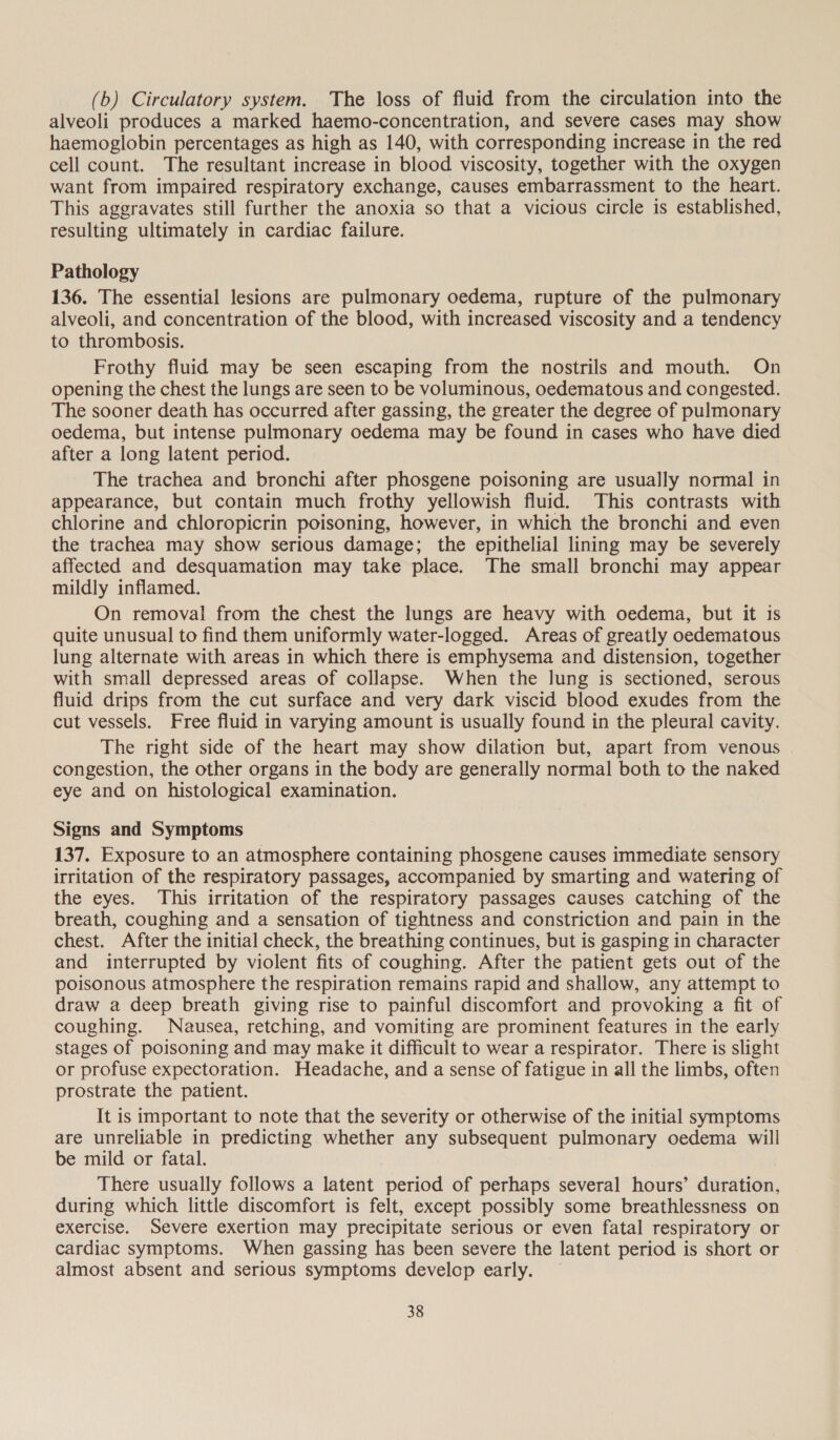 (b) Circulatory system. The loss of fluid from the circulation into the alveoli produces a marked haemo-concentration, and severe cases may show haemoglobin percentages as high as 140, with corresponding increase in the red cell count. The resultant increase in blood viscosity, together with the oxygen want from impaired respiratory exchange, causes embarrassment to the heart. This aggravates still further the anoxia so that a vicious circle is established, resulting ultimately in cardiac failure. Pathology 136. The essential lesions are pulmonary oedema, rupture of the pulmonary alveoli, and concentration of the blood, with increased viscosity and a tendency to thrombosis. Frothy fluid may be seen escaping from the nostrils and mouth. On opening the chest the lungs are seen to be voluminous, oedematous and congested. The sooner death has occurred after gassing, the greater the degree of pulmonary oedema, but intense pulmonary oedema may be found in cases who have died after a long latent period. The trachea and bronchi after phosgene poisoning are usually normal in appearance, but contain much frothy yellowish fluid. This contrasts with chlorine and chloropicrin poisoning, however, in which the bronchi and even the trachea may show serious damage; the epithelial lining may be severely affected and desquamation may take place. The small bronchi may appear mildly inflamed. On removal from the chest the lungs are heavy with oedema, but it is quite unusual to find them uniformly water-logged. Areas of greatly oedematous lung alternate with areas in which there is emphysema and distension, together with small depressed areas of collapse. When the lung is sectioned, serous fluid drips from the cut surface and very dark viscid blood exudes from the cut vessels. Free fluid in varying amount is usually found in the pleural cavity. The right side of the heart may show dilation but, apart from venous congestion, the other organs in the body are generally normal both to the naked eye and on histological examination. Signs and Symptoms 137. Exposure to an atmosphere containing phosgene causes immediate sensory irritation of the respiratory passages, accompanied by smarting and watering of the eyes. This irritation of the respiratory passages causes catching of the breath, coughing and a sensation of tightness and constriction and pain in the chest. After the initial check, the breathing continues, but is gasping in character and interrupted by violent fits of coughing. After the patient gets out of the poisonous atmosphere the respiration remains rapid and shallow, any attempt to draw a deep breath giving rise to painful discomfort and provoking a fit of coughing. Nausea, retching, and vomiting are prominent features in the early stages of poisoning and may make it difficult to wear a respirator. There is slight or profuse expectoration. Headache, and a sense of fatigue in all the limbs, often prostrate the patient. It is important to note that the severity or otherwise of the initial symptoms are unreliable in predicting whether any subsequent pulmonary oedema will be mild or fatal. There usually follows a latent period of perhaps several hours’ duration, during which little discomfort is felt, except possibly some breathlessness on exercise. Severe exertion may precipitate serious or even fatal respiratory or cardiac symptoms. When gassing has been severe the latent period is short or almost absent and serious symptoms develop early. —
