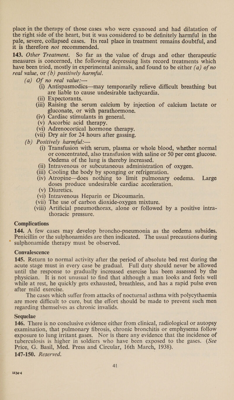 place in the therapy of those cases who were cyanosed and had dilatation of the right side of the heart, but it was considered to be definitely harmful in the pale, severe, collapsed cases. Its real place in treatment remains doubtful, and it is therefore not recommended. 143. Other Treatment. So far as the value of drugs and other therapeutic measures is concerned, the following depressing lists record treatments which have been tried, mostly in experimental animals, and found to be either (a) of no real value, or (b) positively harmful. (a) Of no real value:— (i) Antispasmodics—may temporarily relieve difficult breathing but are liable to cause undesirable tachycardia. (ii) Expectorants. (iii) Raising the serum calcium by injection of calcium lactate or gluconate, or with parathormone. (iv) Cardiac stimulants in general. (v) Ascorbic acid therapy. (vi) Adrenocortical hormone therapy. (vii) Dry air for 24 hours after gassing. (b) Positively harmful:— (i) Transfusion with serum, plasma or whole blood, whether normal or concentrated, also transfusion with saline or 50 per cent glucose. Oedema of the lung is thereby increased. (ii) Intravenous or subcutaneous administration of oxygen. (iii) Cooling the body by sponging or refrigeration. (iv) Atropine—does nothing to limit pulmonary oedema. Large doses produce undesirable cardiac acceleration. (v) Diuretics. (vi) Intravenous Heparin or Dicoumarin. (vii) The use of carbon dioxide-oxygen mixture. (viii) Artificial pneumothorax, alone or followed by a positive intra- thoracic pressure. Complications 144, A few cases may develop broncho-pneumonia as the oedema subsides. Penicillin or the sulphonamides are then indicated. The usual precautions during sulphonamide therapy must be observed. Convalescence 145. Return to normal activity after the period of absolute bed rest during the acute stage must in every case be gradual. Full duty should never be allowed until the response to gradually increased exercise has been assessed by the physician. It is not unusual to find that although a man looks and feels well while at rest, he quickly gets exhausted, breathless, and has a rapid pulse even after mild exercise. The cases which suffer from attacks of nocturnal asthma with polycythaemia are more difficult to cure, but the effort should be made to prevent such men regarding themselves as chronic invalids. Sequelae 146. There is no conclusive evidence either from clinical, radiological or autopsy examination, that pulmonary fibrosis, chronic bronchitis or emphysema follow exposure to lung irritant gases. Nor is there any evidence that the incidence of tuberculosis is higher in soldiers who have been exposed to the gases. (See Price, G. Basil, Med. Press and Circular, 16th March, 1938). 147-150. Reserved.