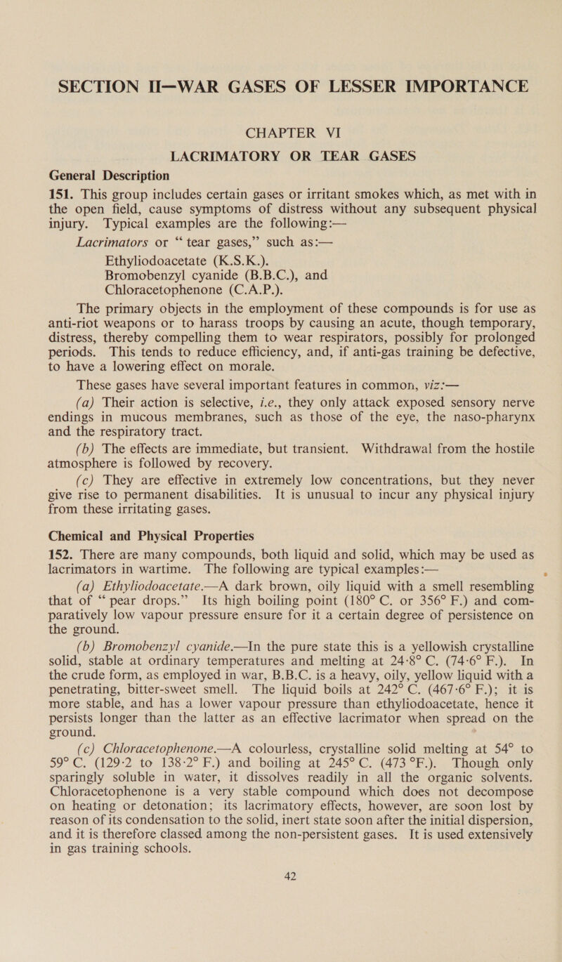 SECTION II—WAR GASES OF LESSER IMPORTANCE CHAPTER VI LACRIMATORY OR TEAR GASES General Description 151. This group includes certain gases or irritant smokes which, as met with in the open field, cause symptoms of distress without any subsequent physical injury. Typical examples are the following :— Lacrimators or “‘ tear gases,” such as:— Ethyliodoacetate (K.S.K.). Bromobenzyl cyanide (B.B.C.), and Chloracetophenone (C.A.P.). The primary objects in the employment of these compounds is for use as anti-riot weapons or to harass troops by causing an acute, though temporary, distress, thereby compelling them to wear respirators, possibly for prolonged periods. This tends to reduce efficiency, and, if anti-gas training be defective, to have a lowering effect on morale. These gases have several important features in common, viz:— (a) Their action is selective, i.e., they only attack exposed sensory nerve endings in mucous membranes, such as those of the eye, the naso-pharynx and the respiratory tract. (b) The effects are immediate, but transient. Withdrawal from the hostile atmosphere is followed by recovery. (c) They are effective in extremely low concentrations, but they never give rise to permanent disabilities. It is unusual to incur any physical injury from these irritating gases. Chemical and Physical Properties 152. There are many compounds, both liquid and solid, which may be used as lacrimators in wartime. The following are typical examples :— (a) Ethyliodoacetate.—A dark brown, oily liquid with a smell resembling that of “pear drops.” Its high boiling point (180° C. or 356° F.) and com- paratively low vapour pressure ensure for it a certain degree of persistence on the ground. (b) Bromobenzyl cyanide.—In the pure state this is a yellowish crystalline solid, stable at ordinary temperatures and melting at 24-8°C. (74-6° F.). In the crude form, as employed in war, B.B.C. is a heavy, oily, yellow liquid with a penetrating, bitter-sweet smell. The liquid boils at 242° C. (467-6° F.); it is more stable, and has a lower vapour pressure than ethyliodoacetate, hence it aaah longer than the latter as an effective lacrimator when spread on the ground. (c) Chloracetophenone.—A colourless, crystalline solid melting at 54° to 59° C. (129-2 to 138-2° F.) and. boiling at 245°C. (473 °F.).. Though. only sparingly soluble in water, it dissolves readily in all the organic solvents. Chloracetophenone is a very stable compound which does not decompose on heating or detonation; its lacrimatory effects, however, are soon lost by reason of its condensation to the solid, inert state soon after the initial dispersion, and it is therefore classed among the non-persistent gases. It is used extensively in gas training schools.