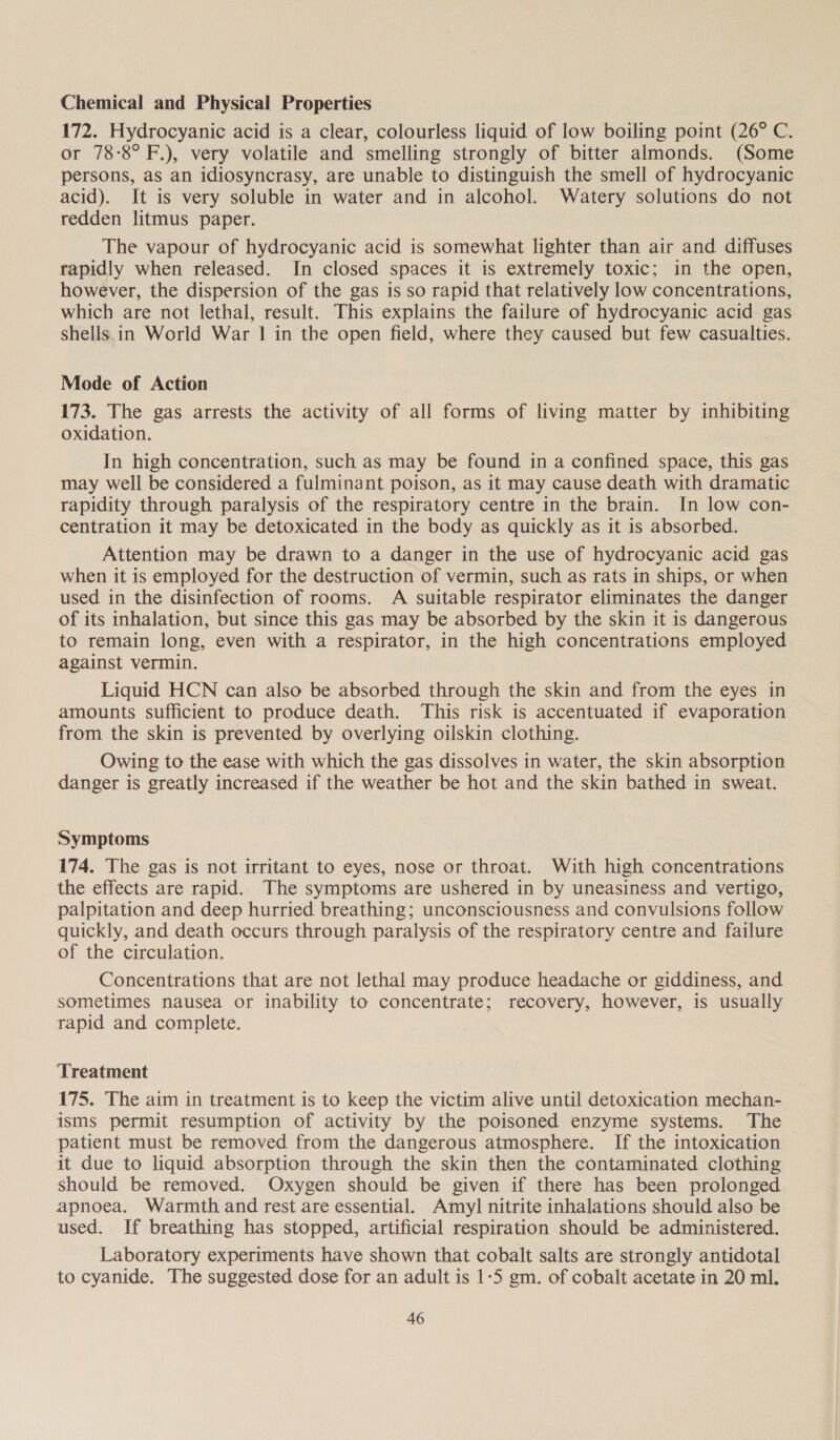 Chemical and Physical Properties 172. Hydrocyanic acid is a clear, colourless liquid of low boiling point (26° C. or 78:8° F.), very volatile and smelling strongly of bitter almonds. (Some persons, as an idiosyncrasy, are unable to distinguish the smell of hydrocyanic acid). It is very soluble in water and in alcohol. Watery solutions do not redden litmus paper. The vapour of hydrocyanic acid is somewhat lighter than air and diffuses rapidly when released. In closed spaces it is extremely toxic; in the open, however, the dispersion of the gas is so rapid that relatively low concentrations, which are not lethal, result. This explains the failure of hydrocyanic acid gas shells.in World War | in the open field, where they caused but few casualties. Mode of Action 173. The gas arrests the activity of all forms of living matter by inhibiting oxidation. In high concentration, such as may be found in a confined space, this gas may well be considered a fulminant poison, as it may cause death with dramatic rapidity through paralysis of the respiratory centre in the brain. In low con- centration it may be detoxicated in the body as quickly as it is absorbed. Attention may be drawn to a danger in the use of hydrocyanic acid gas when it is employed for the destruction of vermin, such as rats in ships, or when used in the disinfection of rooms. A suitable respirator eliminates the danger of its inhalation, but since this gas may be absorbed by the skin it is dangerous to remain long, even with a respirator, in the high concentrations employed against vermin. Liquid HCN can also be absorbed through the skin and from the eyes in amounts sufficient to produce death. This risk is accentuated if evaporation from the skin is prevented by overlying oilskin clothing. Owing to the ease with which the gas dissolves in water, the skin absorption danger is greatly increased if the weather be hot and the skin bathed in sweat. Symptoms 174. The gas is not irritant to eyes, nose or throat. With high concentrations the effects are rapid. The symptoms are ushered in by uneasiness and vertigo, palpitation and deep hurried breathing; unconsciousness and convulsions follow quickly, and death occurs through paralysis of the respiratory centre and failure of the circulation. Concentrations that are not lethal may produce headache or giddiness, and sometimes nausea or inability to concentrate; recovery, however, is usually rapid and complete. Treatment 175. The aim in treatment is to keep the victim alive until detoxication mechan- isms permit resumption of activity by the poisoned enzyme systems. The patient must be removed from the dangerous atmosphere. If the intoxication it due to liquid absorption through the skin then the contaminated clothing should be removed. Oxygen should be given if there has been prolonged apnoea. Warmth and rest are essential. Amyl nitrite inhalations should also be used. If breathing has stopped, artificial respiration should be administered. Laboratory experiments have shown that cobalt salts are strongly antidotal to cyanide. The suggested dose for an adult is 1-5 gm. of cobalt acetate in 20 ml.