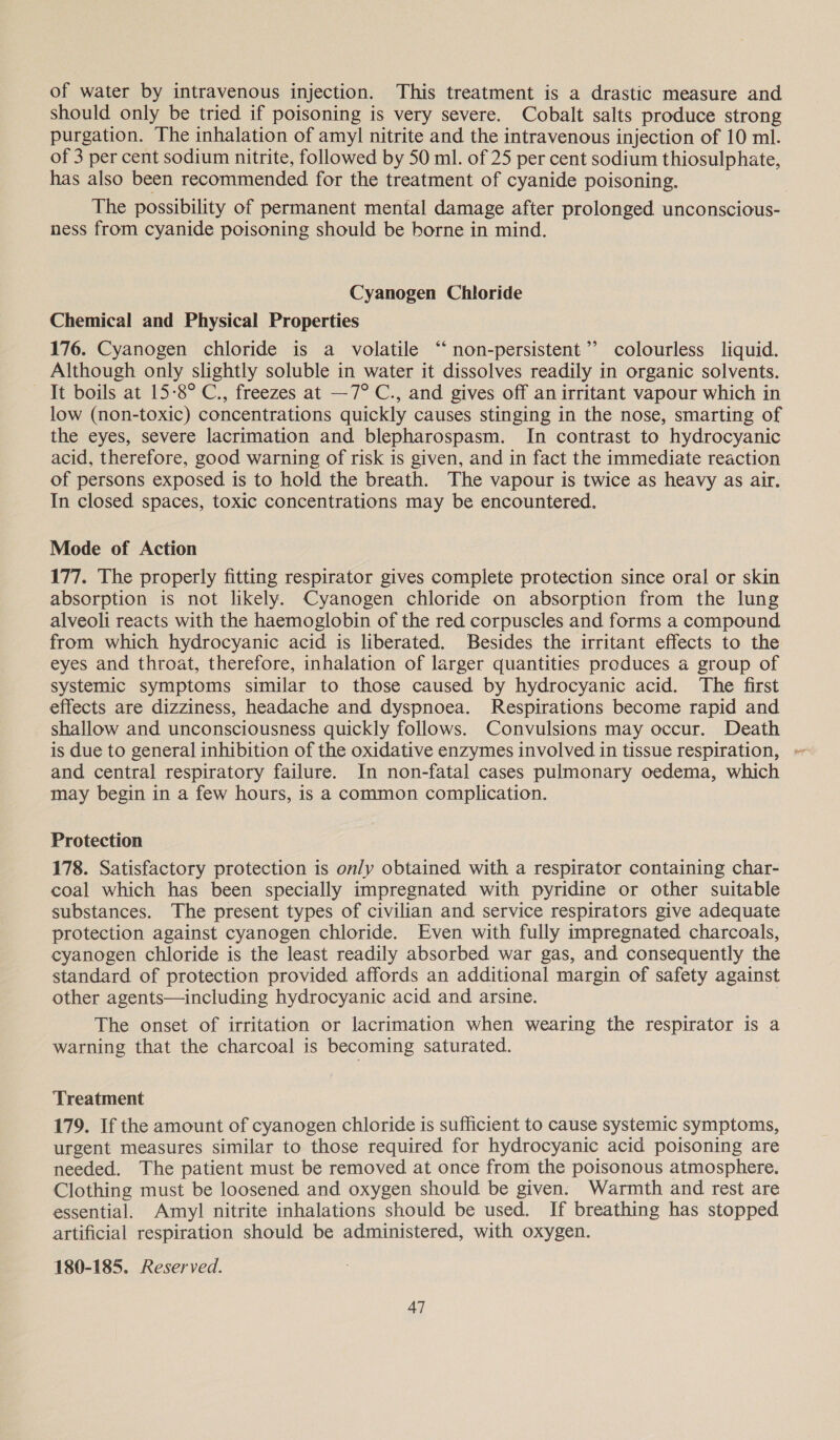 of water by intravenous injection. This treatment is a drastic measure and should only be tried if poisoning is very severe. Cobalt salts produce strong purgation. The inhalation of amyl nitrite and the intravenous injection of 10 ml. of 3 per cent sodium nitrite, followed by 50 ml. of 25 per cent sodium thiosulphate, has also been recommended for the treatment of cyanide poisoning. The possibility of permanent mental damage after prolonged unconscious- ness from cyanide poisoning should be borne in mind. Cyanogen Chloride Chemical and Physical Properties 176. Cyanogen chloride is a volatile “ non-persistent’’ colourless liquid. Although only slightly soluble in water it dissolves readily in organic solvents. It boils at 15-8° C., freezes at —7° C., and gives off an irritant vapour which in low (non-toxic) concentrations quickly causes stinging in the nose, smarting of the eyes, severe lacrimation and blepharospasm. In contrast to hydrocyanic acid, therefore, good warning of risk is given, and in fact the immediate reaction of persons exposed is to hold the breath. The vapour is twice as heavy as air. In closed spaces, toxic concentrations may be encountered. Mode of Action 177. The properly fitting respirator gives complete protection since oral or skin absorption is not likely. Cyanogen chloride on absorption from the lung alveoli reacts with the haemoglobin of the red corpuscles and forms a compound from which hydrocyanic acid is liberated. Besides the irritant effects to the eyes and throat, therefore, inhalation of larger quantities produces a group of systemic symptoms similar to those caused by hydrocyanic acid. The first effects are dizziness, headache and dyspnoea. Respirations become rapid and shallow and unconsciousness quickly follows. Convulsions may occur. Death and central respiratory failure. In non-fatal cases pulmonary oedema, which may begin in a few hours, is a common complication. Protection 178. Satisfactory protection is only obtained with a respirator containing char- coal which has been specially impregnated with pyridine or other suitable substances. The present types of civilian and service respirators give adequate protection against cyanogen chloride. Even with fully impregnated charcoals, cyanogen chloride is the least readily absorbed war gas, and consequently the standard of protection provided affords an additional margin of safety against other agents—including hydrocyanic acid and arsine. The onset of irritation or lacrimation when wearing the respirator is a warning that the charcoal is becoming saturated. Treatment 179. If the amount of cyanogen chloride is sufficient to cause systemic symptoms, urgent measures similar to those required for hydrocyanic acid poisoning are needed. The patient must be removed at once from the poisonous atmosphere. Clothing must be loosened and oxygen should be given. Warmth and rest are essential. Amyl nitrite inhalations should be used. If breathing has stopped artificial respiration should be administered, with oxygen. 180-185. Reserved.