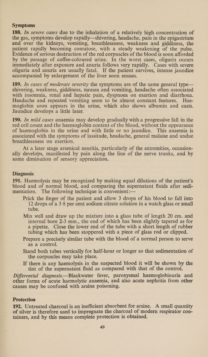 Symptoms 188. In severe cases due to the inhalation of a relatively high concentration of the gas, symptoms develop rapidly—shivering, headache, pain in the epigastrium and over the kidneys, vomiting, breathlessness, weakness and giddiness, the patient rapidly becoming comatose, with a steady weakening of the pulse. Evidence of serious destruction of the red corpuscles of the blood is soon afforded by the passage of coffee-coloured urine. In the worst cases, oliguria occurs immediately after exposure and anuria follows very rapidly. Cases with severe oliguria and anuria are usually fatal. If the patient survives, intense jaundice accompanied by enlargement of the liver soon ensues. 189. In cases of moderate severity the symptoms are of the same general type— shivering, weakness, giddiness, nausea and vomiting, headache often associated with insomnia, renal and hepatic pain, dyspnoea on exertion and diarrhoea. Headache and repeated vomiting seem to be almost constant features. Hae- moglobin soon appears in the urine, which also shows albumin and casts. Jaundice develops a little later. 190. In mild cases anaemia may develop gradually with a progressive fall in the red cell count and the haemoglobin content of the blood, without the appearance of haemoglobin in the urine and with little or no jaundice. This anaemia is associated with the symptoms of lassitude, headache, general malaise and undue breathlessness on exertion. : At a later stage arsenical neuritis, particularly of the extremities, occasion- ally develops, manifested by pain along the line of the nerve trunks, and by some diminution of sensory appreciation. Diagnosis 191. Haemolysis may be recognized by making equal dilutions of the patient’s blood and of normal blood, and comparing the supernatant fluids after sedi- mentation. The following technique is convenient :— Prick the finger of the patient and allow 3 drops of his blood to fall into 12 drops of a 3-8 per cent sodium citrate solution in a watch glass or small tube. Mix well and draw up the mixture into a glass tube of length 20 cm. and internal bore 2-3 mm., the end of which has been slightly tapered as for a pipette. Close the lower end of the tube with a short length of rubber tubing which has been stoppered with a piece of glass rod or clipped. Prepare a precisely similar tube with the blood of a normal person to serve as a control. Stand both tubes vertically for half-hour or longer so that sedimentation of the corpuscles may take place. If there is any haemolysis in the suspected blood it will be shown by the tint of the supernatant fluid as compared with that of the control. Differential diagnosis—Blackwater fever, paroxysmal haemoglobinuria and other forms of acute haemolytic anaemia, and also acute nephritis from other causes may be confused with arsine poisoning. Protection 192. Untreated charcoal is an inefficient absorbent for arsine. A small quantity of silver is therefore used to impregnate the charcoal of modern respirator con- tainers, and by this means complete protection is obtained.