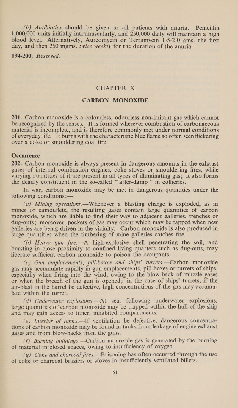 (h) Antibiotics should be given to all patients with anuria. Penicillin 1,000,000 units initially intramuscularly, and 250,000 daily will maintain a high blood level. Alternatively, Aureomycin or Terramycin 1-5-2:0 gms. the first day, and then 250 mgms. twice weekly for the duration of the anuria. 194-200. Reserved. CHAPTER X CARBON MONOXIDE 201. Carbon monoxide is a colourless, odourless non-irritant gas which cannot be recognized by the senses. It is formed wherever combustion of carbonaceous material is incomplete, and is therefore commonly met under normal conditions of everyday life. It burns with the characteristic blue flame so often seen flickering over a coke or smouldering coal fire. Occurrence 202. Carbon monoxide is always present in dangerous amounts in the exhaust gases of internal combustion engines, coke stoves or smouldering fires, while varying quantities of it are present in all types of illuminating gas; it also forms the deadly constituent in the so-called ‘‘ after-damp ”’ in collieries. In war, carbon monoxide may be met in dangerous quantities under the following conditions :— (a) Mining operations——Whenever a blasting charge is exploded, as in mines or camouflets, the resulting gases contain large quantities of carbon monoxide, which are liable to find their way to adjacent galleries, trenches or dug-outs; moreover, pockets of gas may occur which may be tapped when new galleries are being driven in the vicinity. Carbon monoxide is also produced in large quantities when the timbering of mine galleries catches fire. (b) Heavy gun fire-—A high-explosive shell penetrating the soil, and bursting in close proximity to confined living quarters such as dug-outs, may liberate sufficient carbon monoxide to poison the occupants. (c) Gun emplacements, pill-boxes and ships’ turrets—Carbon monoxide gas may accumulate rapidly in gun emplacements, pill-boxes or turrets of ships, especially when firing into the wind, owing to the blow-back of muzzle gases or when the breech of the gun is opened; in the case of ships’ turrets, if the air-blast in the barrel be defective, high concentrations of the gas may accumu- late within the turret. (d) Underwater explosions——At sea, following underwater explosions, large quantities of carbon monoxide may be trapped within the hull of the ship and may gain access to inner, inhabited compartments. (e) Interior of tanks.—If ventilation be defective, dangerous concentra- tions of carbon monoxide may be found in tanks from leakage of engine rae gases and from blow-backs from the guns. (f) Burning buildings. —Carbon monoxide gas is generated by the burning of material in closed spaces, owing to insufficiency of oxygen. (g) Coke and charcoal fires.—Poisoning has often occurred through the use of coke or charcoal braziers or stoves in insufficiently ventilated billets.