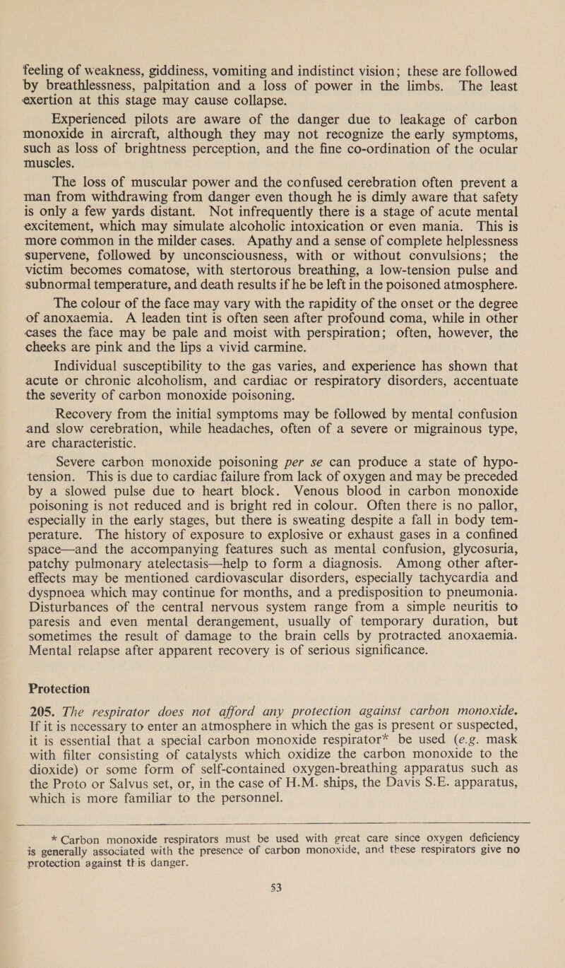 feeling of weakness, giddiness, vomiting and indistinct vision; these are followed by breathlessness, palpitation and a loss of power in the limbs. The least exertion at this stage may cause collapse. Experienced pilots are aware of the danger due to leakage of carbon monoxide in aircraft, although they may not recognize the early symptoms, such as loss of brightness perception, and the fine co-ordination of the ocular muscles. The loss of muscular power and the confused cerebration often prevent a man from withdrawing from danger even though he is dimly aware that safety is only a few yards distant. Not infrequently there is a stage of acute mental excitement, which may simulate alcoholic intoxication or even mania. This is more common in the milder cases. Apathy and a sense of complete helplessness supervene, followed by unconsciousness, with or without convulsions; the victim becomes comatose, with stertorous breathing, a low-tension pulse and subnormal temperature, and death results if he be left in the poisoned atmosphere. The colour of the face may vary with the rapidity of the onset or the degree of anoxaemia. A leaden tint is often seen after profound coma, while in other cases the face may be pale and moist with perspiration; often, however, the cheeks are pink and the lips a vivid carmine. Individual susceptibility to the gas varies, and experience has shown that acute or chronic alcoholism, and cardiac or respiratory disorders, accentuate the severity of carbon monoxide poisoning. Recovery from the initial symptoms may be followed by mental confusion and slow cerebration, while headaches, often of a severe or migrainous type, are characteristic. Severe carbon monoxide poisoning per se can produce a state of hypo- tension. This is due to cardiac failure from lack of oxygen and may be preceded by a slowed pulse due to heart block. Venous blood in carbon monoxide poisoning is not reduced and is bright red in colour. Often there is no pallor, especially in the early stages, but there is sweating despite a fall in body tem- perature. The history of exposure to explosive or exhaust gases in a confined space—and the accompanying features such as mental confusion, glycosuria, patchy pulmonary atelectasis—help to form a diagnosis. Among other after- effects may be mentioned cardiovascular disorders, especially tachycardia and dyspnoea which may continue for months, and a predisposition to pneumonia. Disturbances of the central nervous system range from a simple neuritis to paresis and even mental derangement, usually of temporary duration, but sometimes the result of damage to the brain cells by protracted anoxaemia. Mental relapse after apparent recovery is of serious significance. Protection 205. The respirator does not afford any protection against carbon monoxide. If it is necessary to enter an atmosphere in which the gas is present or suspected, it is essential that a special carbon monoxide respirator* be used (e.g. mask with filter consisting of catalysts which oxidize the carbon monoxide to the dioxide) or some form of self-contained oxygen-breathing apparatus such as the Proto or Salvus set, or, in the case of H.M. ships, the Davis S.E. apparatus, which is more familiar to the personnel.    * Carbon monoxide respirators must be used with great care since oxygen deficiency is generally associated with the presence of carbon monoxide, and these respirators give no protection against this danger.